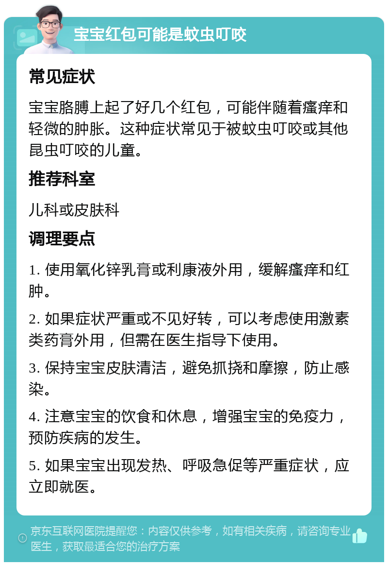 宝宝红包可能是蚊虫叮咬 常见症状 宝宝胳膊上起了好几个红包，可能伴随着瘙痒和轻微的肿胀。这种症状常见于被蚊虫叮咬或其他昆虫叮咬的儿童。 推荐科室 儿科或皮肤科 调理要点 1. 使用氧化锌乳膏或利康液外用，缓解瘙痒和红肿。 2. 如果症状严重或不见好转，可以考虑使用激素类药膏外用，但需在医生指导下使用。 3. 保持宝宝皮肤清洁，避免抓挠和摩擦，防止感染。 4. 注意宝宝的饮食和休息，增强宝宝的免疫力，预防疾病的发生。 5. 如果宝宝出现发热、呼吸急促等严重症状，应立即就医。