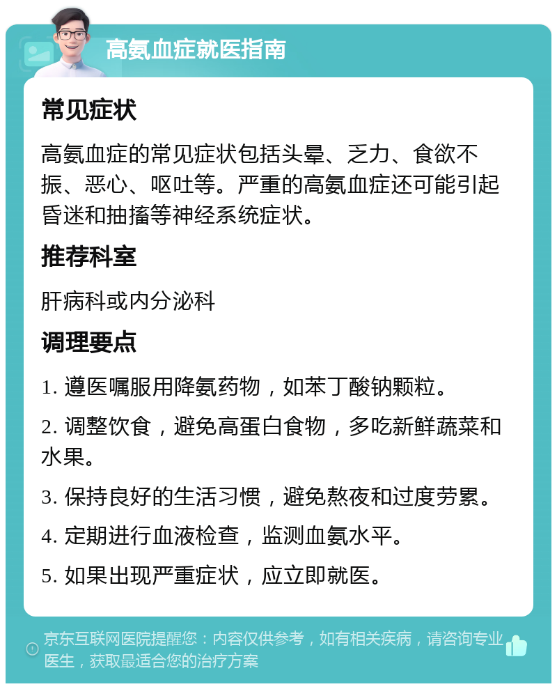 高氨血症就医指南 常见症状 高氨血症的常见症状包括头晕、乏力、食欲不振、恶心、呕吐等。严重的高氨血症还可能引起昏迷和抽搐等神经系统症状。 推荐科室 肝病科或内分泌科 调理要点 1. 遵医嘱服用降氨药物，如苯丁酸钠颗粒。 2. 调整饮食，避免高蛋白食物，多吃新鲜蔬菜和水果。 3. 保持良好的生活习惯，避免熬夜和过度劳累。 4. 定期进行血液检查，监测血氨水平。 5. 如果出现严重症状，应立即就医。