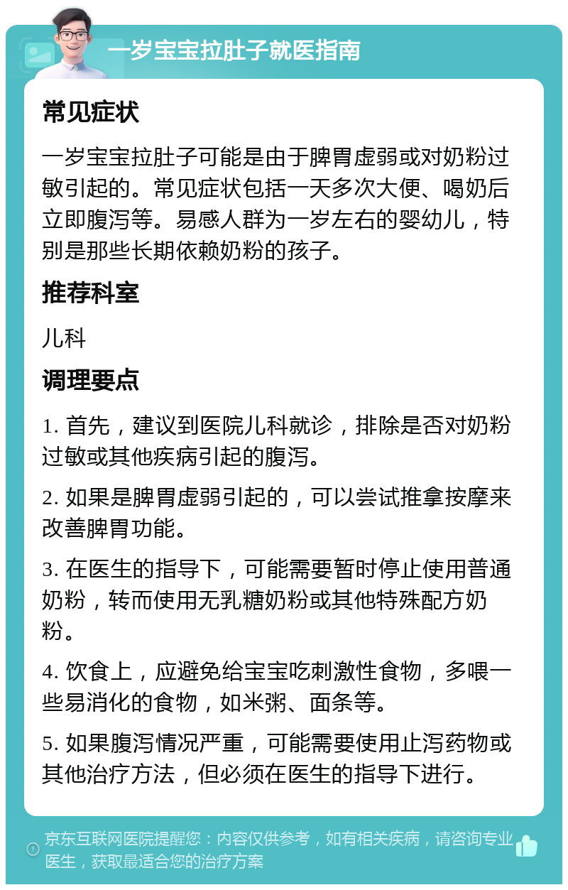 一岁宝宝拉肚子就医指南 常见症状 一岁宝宝拉肚子可能是由于脾胃虚弱或对奶粉过敏引起的。常见症状包括一天多次大便、喝奶后立即腹泻等。易感人群为一岁左右的婴幼儿，特别是那些长期依赖奶粉的孩子。 推荐科室 儿科 调理要点 1. 首先，建议到医院儿科就诊，排除是否对奶粉过敏或其他疾病引起的腹泻。 2. 如果是脾胃虚弱引起的，可以尝试推拿按摩来改善脾胃功能。 3. 在医生的指导下，可能需要暂时停止使用普通奶粉，转而使用无乳糖奶粉或其他特殊配方奶粉。 4. 饮食上，应避免给宝宝吃刺激性食物，多喂一些易消化的食物，如米粥、面条等。 5. 如果腹泻情况严重，可能需要使用止泻药物或其他治疗方法，但必须在医生的指导下进行。