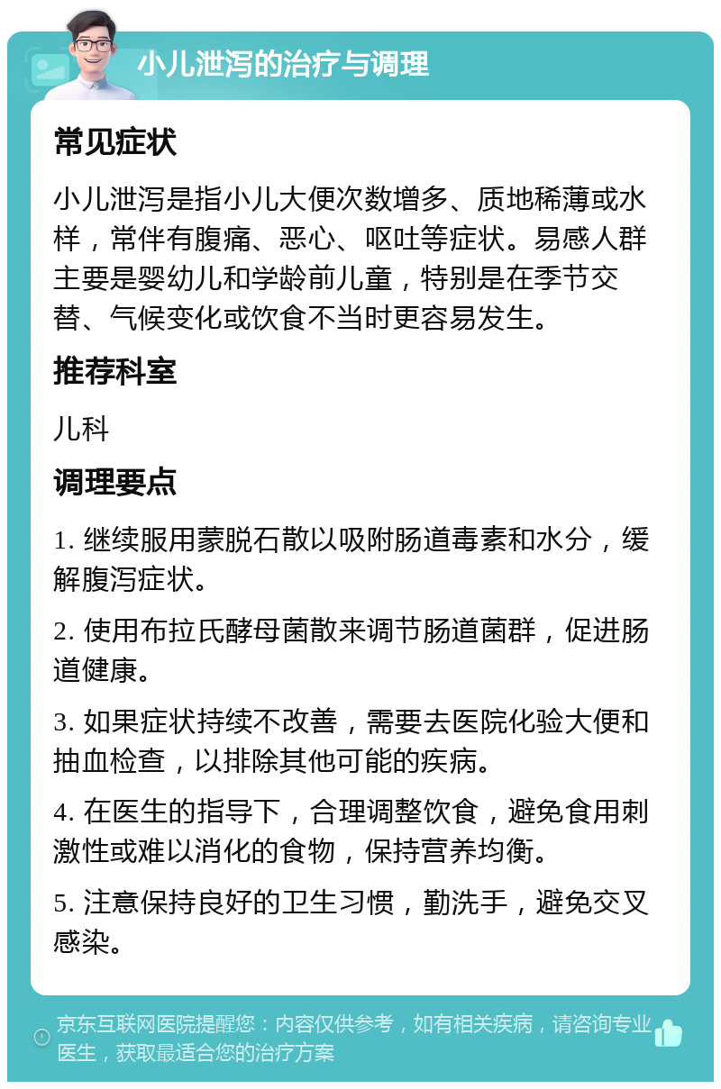 小儿泄泻的治疗与调理 常见症状 小儿泄泻是指小儿大便次数增多、质地稀薄或水样，常伴有腹痛、恶心、呕吐等症状。易感人群主要是婴幼儿和学龄前儿童，特别是在季节交替、气候变化或饮食不当时更容易发生。 推荐科室 儿科 调理要点 1. 继续服用蒙脱石散以吸附肠道毒素和水分，缓解腹泻症状。 2. 使用布拉氏酵母菌散来调节肠道菌群，促进肠道健康。 3. 如果症状持续不改善，需要去医院化验大便和抽血检查，以排除其他可能的疾病。 4. 在医生的指导下，合理调整饮食，避免食用刺激性或难以消化的食物，保持营养均衡。 5. 注意保持良好的卫生习惯，勤洗手，避免交叉感染。