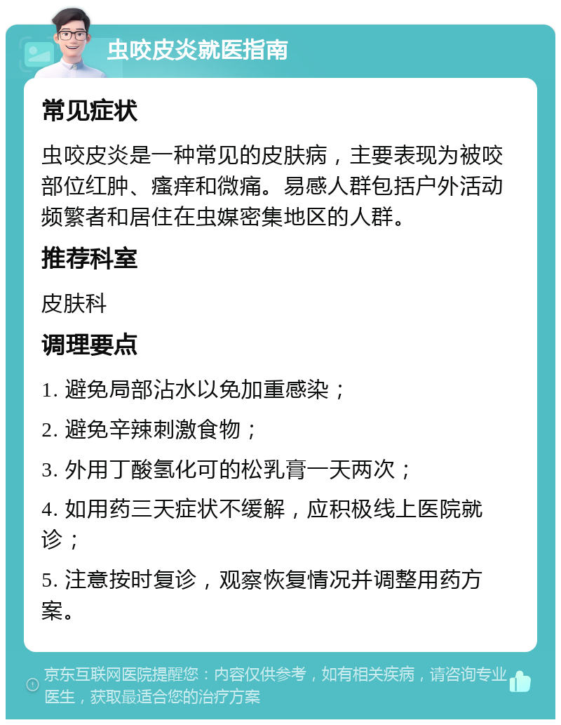 虫咬皮炎就医指南 常见症状 虫咬皮炎是一种常见的皮肤病，主要表现为被咬部位红肿、瘙痒和微痛。易感人群包括户外活动频繁者和居住在虫媒密集地区的人群。 推荐科室 皮肤科 调理要点 1. 避免局部沾水以免加重感染； 2. 避免辛辣刺激食物； 3. 外用丁酸氢化可的松乳膏一天两次； 4. 如用药三天症状不缓解，应积极线上医院就诊； 5. 注意按时复诊，观察恢复情况并调整用药方案。