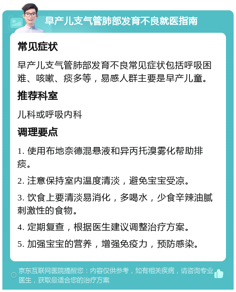 早产儿支气管肺部发育不良就医指南 常见症状 早产儿支气管肺部发育不良常见症状包括呼吸困难、咳嗽、痰多等，易感人群主要是早产儿童。 推荐科室 儿科或呼吸内科 调理要点 1. 使用布地奈德混悬液和异丙托溴雾化帮助排痰。 2. 注意保持室内温度清淡，避免宝宝受凉。 3. 饮食上要清淡易消化，多喝水，少食辛辣油腻刺激性的食物。 4. 定期复查，根据医生建议调整治疗方案。 5. 加强宝宝的营养，增强免疫力，预防感染。