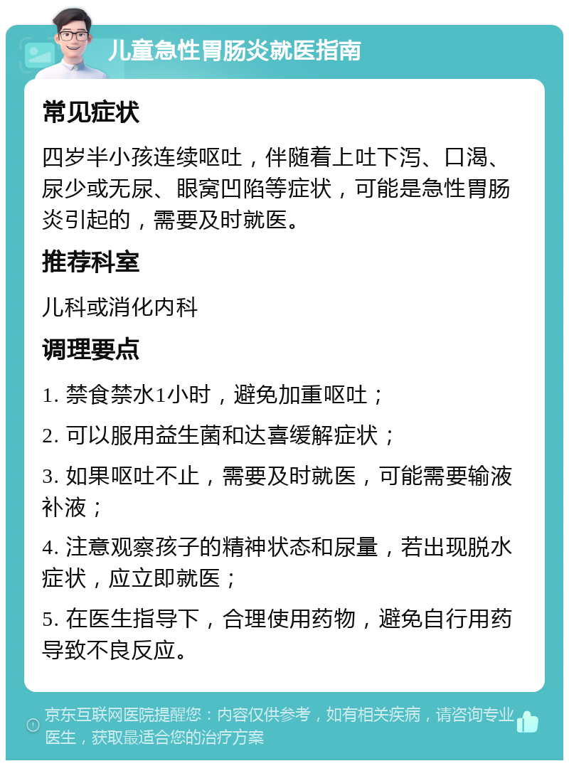 儿童急性胃肠炎就医指南 常见症状 四岁半小孩连续呕吐，伴随着上吐下泻、口渴、尿少或无尿、眼窝凹陷等症状，可能是急性胃肠炎引起的，需要及时就医。 推荐科室 儿科或消化内科 调理要点 1. 禁食禁水1小时，避免加重呕吐； 2. 可以服用益生菌和达喜缓解症状； 3. 如果呕吐不止，需要及时就医，可能需要输液补液； 4. 注意观察孩子的精神状态和尿量，若出现脱水症状，应立即就医； 5. 在医生指导下，合理使用药物，避免自行用药导致不良反应。