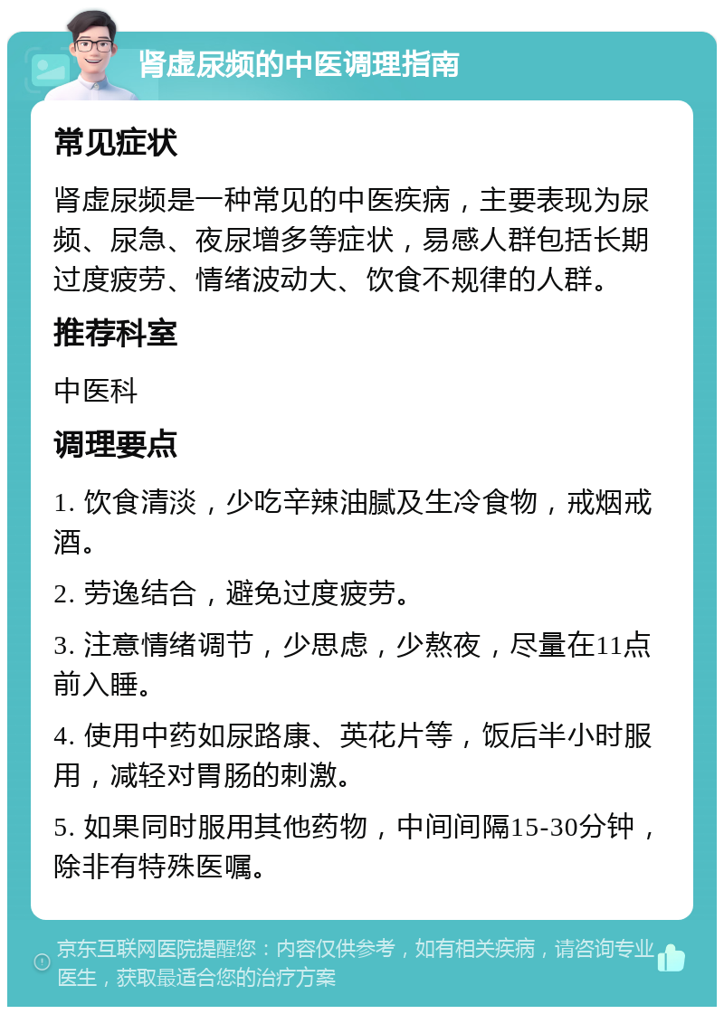 肾虚尿频的中医调理指南 常见症状 肾虚尿频是一种常见的中医疾病，主要表现为尿频、尿急、夜尿增多等症状，易感人群包括长期过度疲劳、情绪波动大、饮食不规律的人群。 推荐科室 中医科 调理要点 1. 饮食清淡，少吃辛辣油腻及生冷食物，戒烟戒酒。 2. 劳逸结合，避免过度疲劳。 3. 注意情绪调节，少思虑，少熬夜，尽量在11点前入睡。 4. 使用中药如尿路康、英花片等，饭后半小时服用，减轻对胃肠的刺激。 5. 如果同时服用其他药物，中间间隔15-30分钟，除非有特殊医嘱。