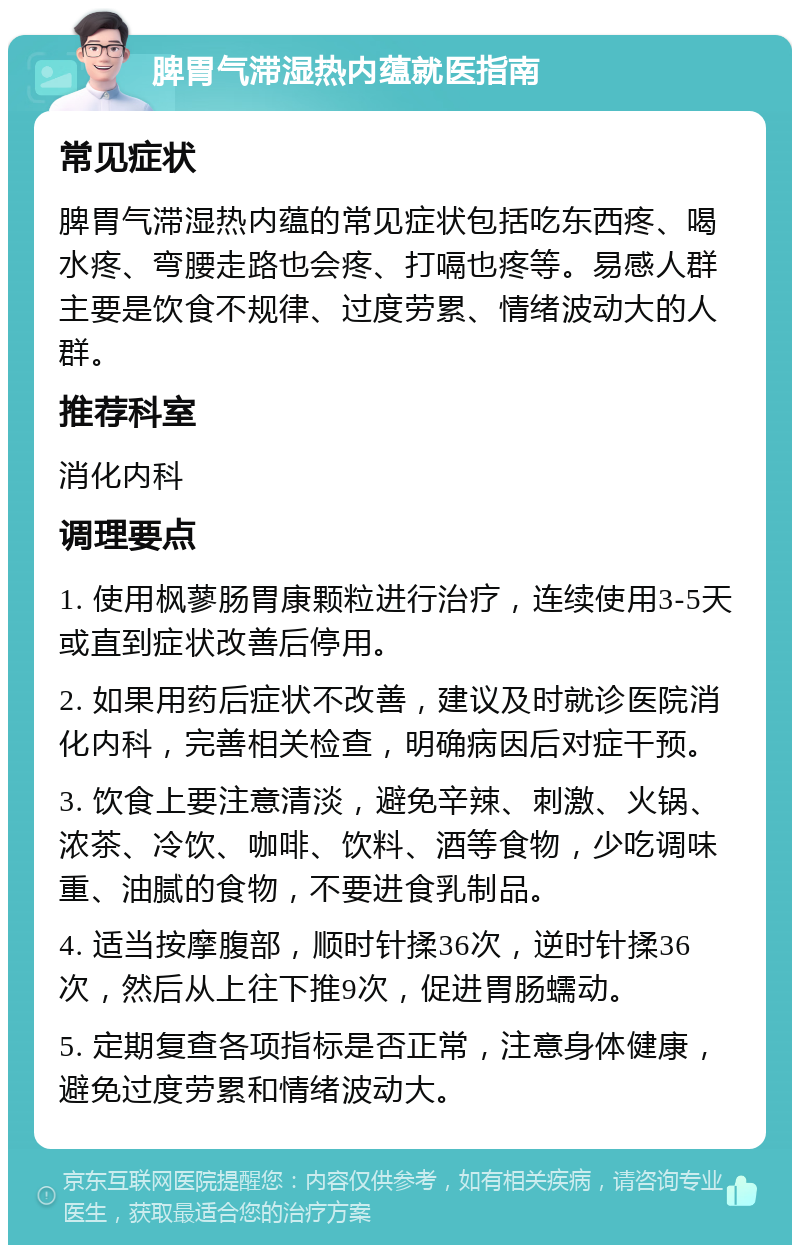 脾胃气滞湿热内蕴就医指南 常见症状 脾胃气滞湿热内蕴的常见症状包括吃东西疼、喝水疼、弯腰走路也会疼、打嗝也疼等。易感人群主要是饮食不规律、过度劳累、情绪波动大的人群。 推荐科室 消化内科 调理要点 1. 使用枫蓼肠胃康颗粒进行治疗，连续使用3-5天或直到症状改善后停用。 2. 如果用药后症状不改善，建议及时就诊医院消化内科，完善相关检查，明确病因后对症干预。 3. 饮食上要注意清淡，避免辛辣、刺激、火锅、浓茶、冷饮、咖啡、饮料、酒等食物，少吃调味重、油腻的食物，不要进食乳制品。 4. 适当按摩腹部，顺时针揉36次，逆时针揉36次，然后从上往下推9次，促进胃肠蠕动。 5. 定期复查各项指标是否正常，注意身体健康，避免过度劳累和情绪波动大。