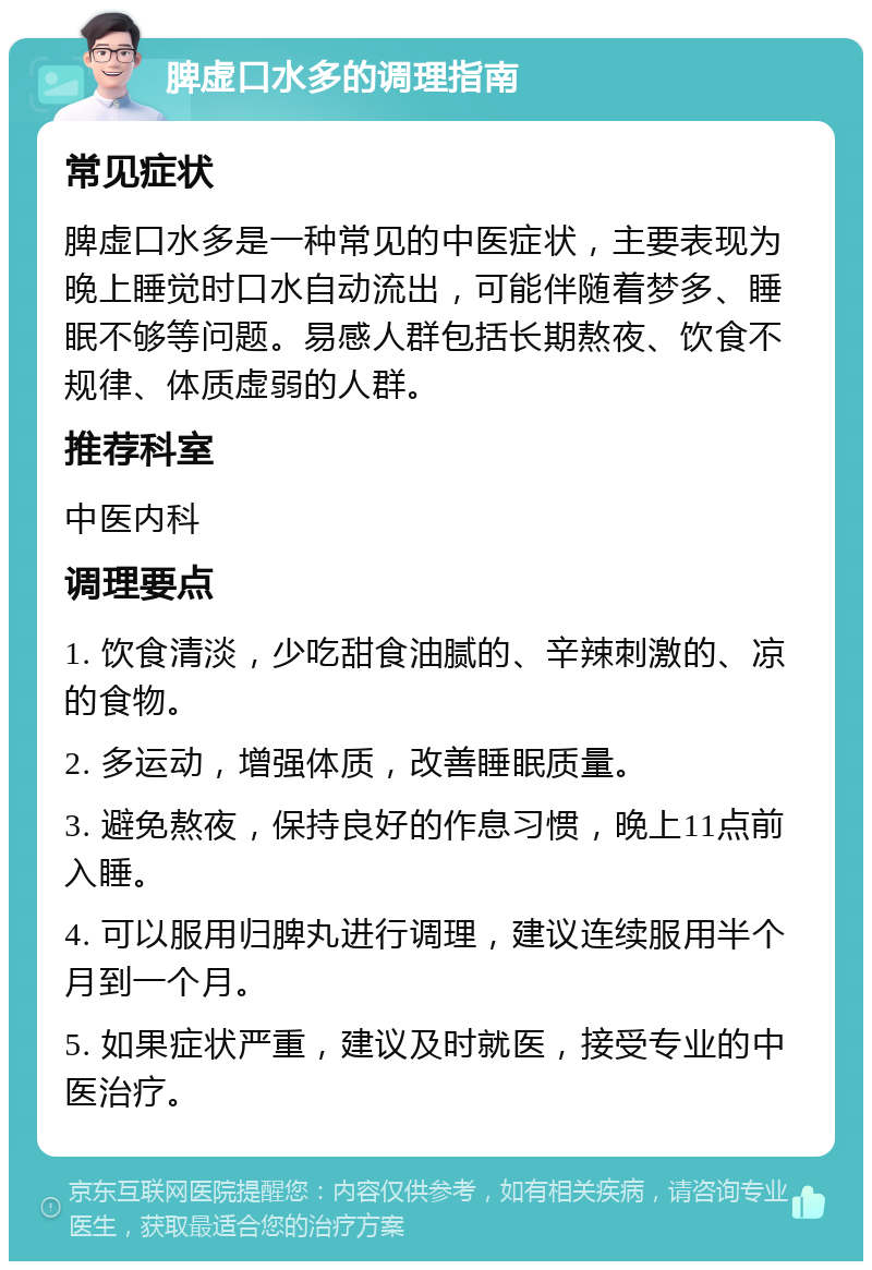 脾虚口水多的调理指南 常见症状 脾虚口水多是一种常见的中医症状，主要表现为晚上睡觉时口水自动流出，可能伴随着梦多、睡眠不够等问题。易感人群包括长期熬夜、饮食不规律、体质虚弱的人群。 推荐科室 中医内科 调理要点 1. 饮食清淡，少吃甜食油腻的、辛辣刺激的、凉的食物。 2. 多运动，增强体质，改善睡眠质量。 3. 避免熬夜，保持良好的作息习惯，晚上11点前入睡。 4. 可以服用归脾丸进行调理，建议连续服用半个月到一个月。 5. 如果症状严重，建议及时就医，接受专业的中医治疗。