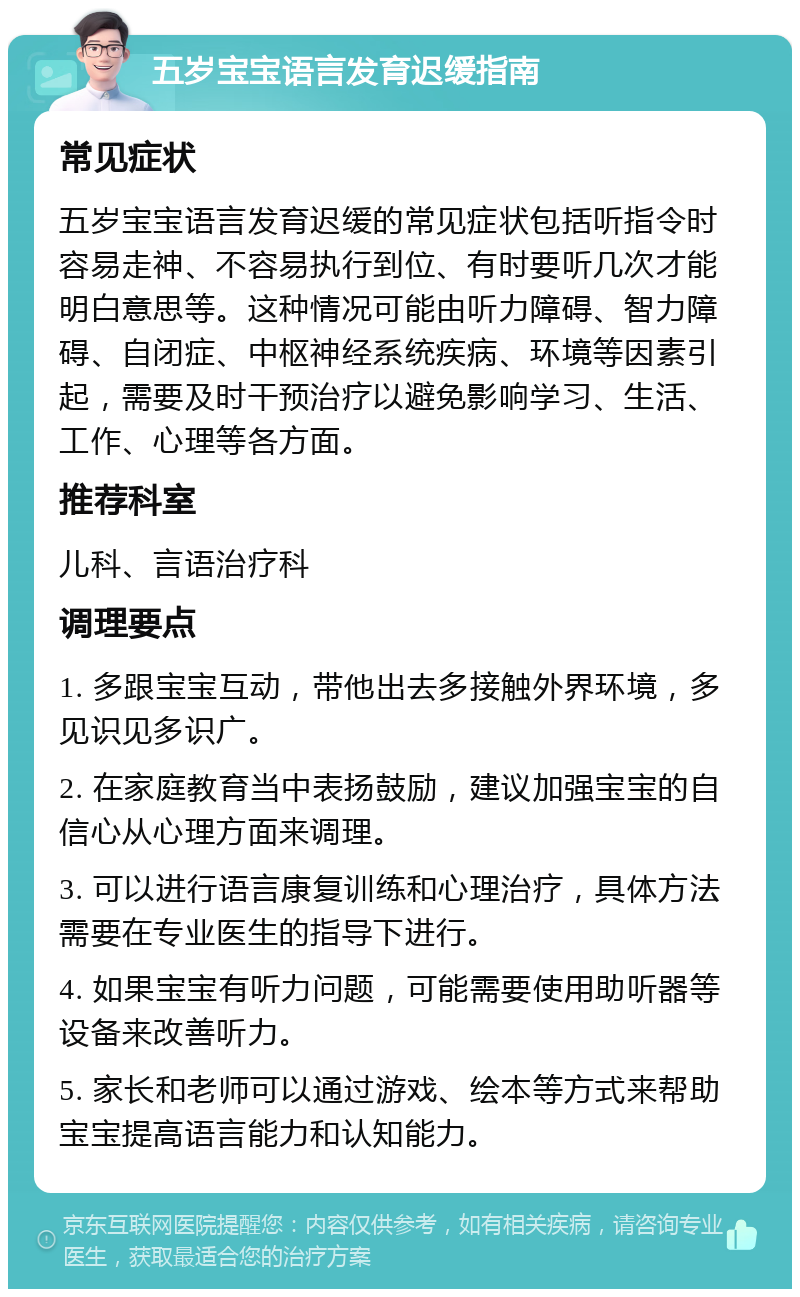 五岁宝宝语言发育迟缓指南 常见症状 五岁宝宝语言发育迟缓的常见症状包括听指令时容易走神、不容易执行到位、有时要听几次才能明白意思等。这种情况可能由听力障碍、智力障碍、自闭症、中枢神经系统疾病、环境等因素引起，需要及时干预治疗以避免影响学习、生活、工作、心理等各方面。 推荐科室 儿科、言语治疗科 调理要点 1. 多跟宝宝互动，带他出去多接触外界环境，多见识见多识广。 2. 在家庭教育当中表扬鼓励，建议加强宝宝的自信心从心理方面来调理。 3. 可以进行语言康复训练和心理治疗，具体方法需要在专业医生的指导下进行。 4. 如果宝宝有听力问题，可能需要使用助听器等设备来改善听力。 5. 家长和老师可以通过游戏、绘本等方式来帮助宝宝提高语言能力和认知能力。