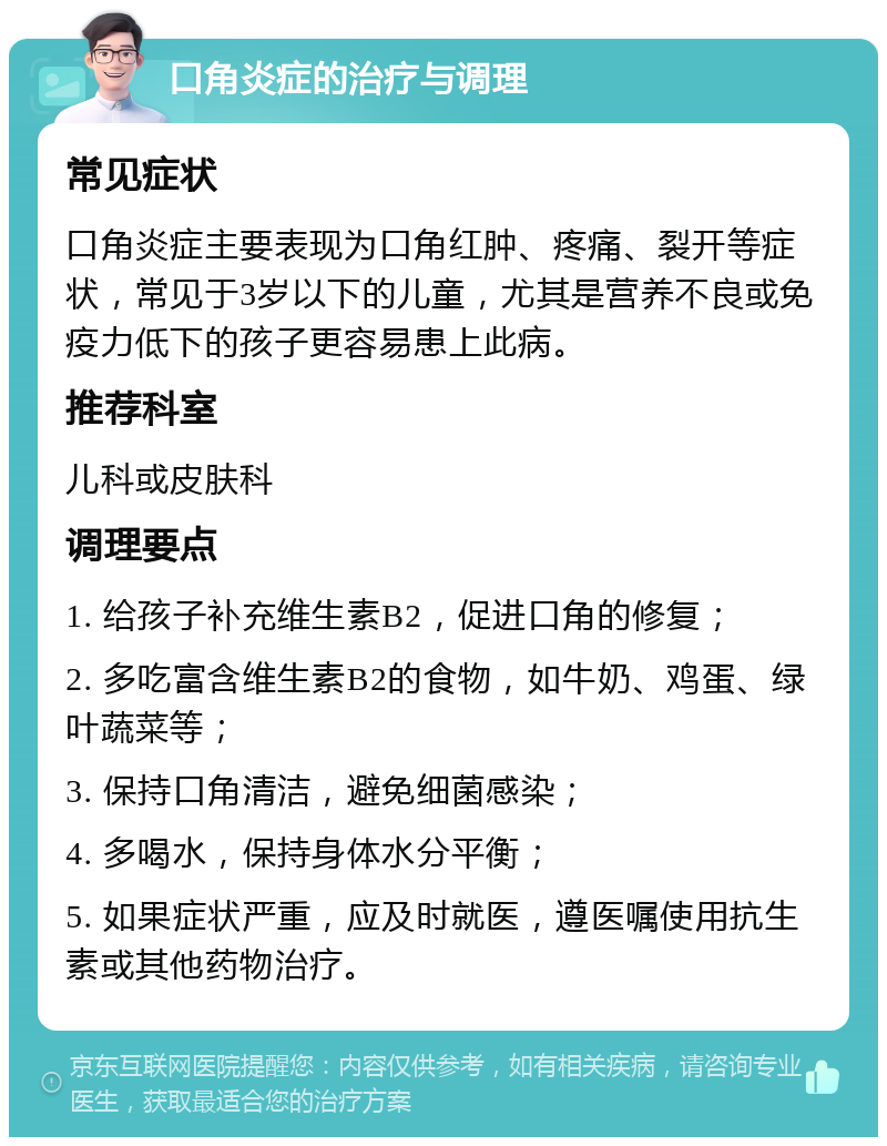 口角炎症的治疗与调理 常见症状 口角炎症主要表现为口角红肿、疼痛、裂开等症状，常见于3岁以下的儿童，尤其是营养不良或免疫力低下的孩子更容易患上此病。 推荐科室 儿科或皮肤科 调理要点 1. 给孩子补充维生素B2，促进口角的修复； 2. 多吃富含维生素B2的食物，如牛奶、鸡蛋、绿叶蔬菜等； 3. 保持口角清洁，避免细菌感染； 4. 多喝水，保持身体水分平衡； 5. 如果症状严重，应及时就医，遵医嘱使用抗生素或其他药物治疗。