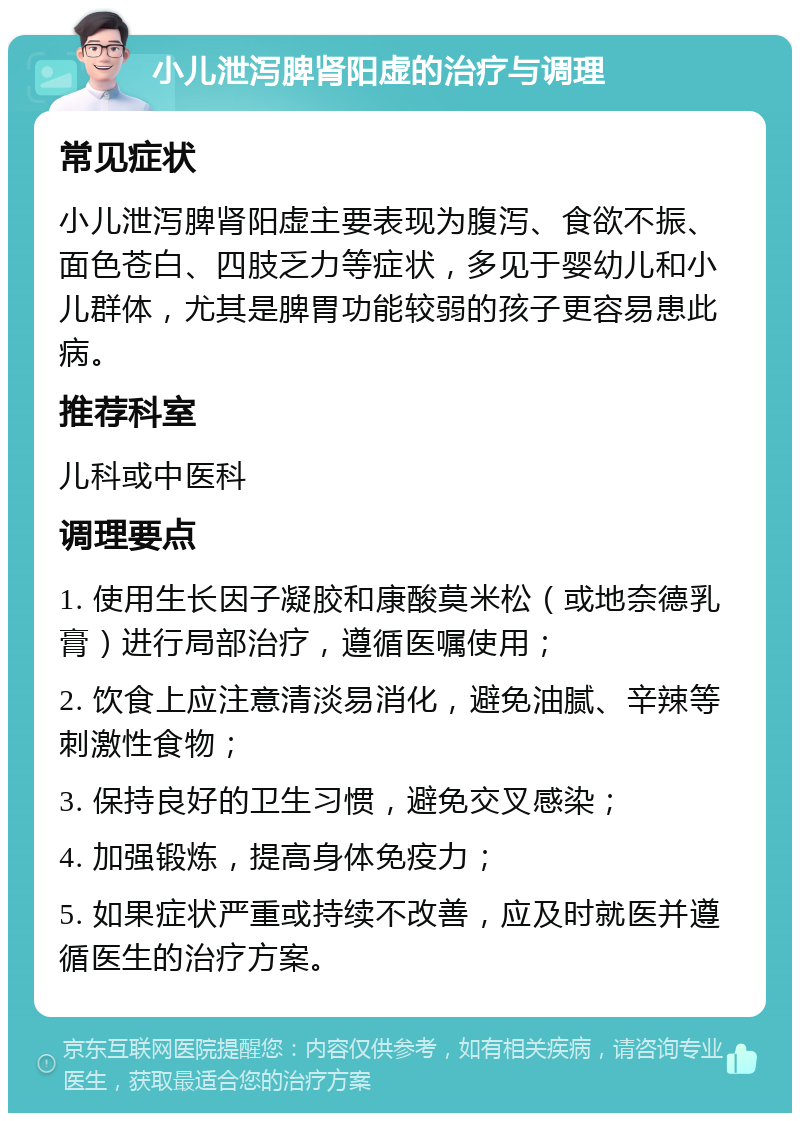 小儿泄泻脾肾阳虚的治疗与调理 常见症状 小儿泄泻脾肾阳虚主要表现为腹泻、食欲不振、面色苍白、四肢乏力等症状，多见于婴幼儿和小儿群体，尤其是脾胃功能较弱的孩子更容易患此病。 推荐科室 儿科或中医科 调理要点 1. 使用生长因子凝胶和康酸莫米松（或地奈德乳膏）进行局部治疗，遵循医嘱使用； 2. 饮食上应注意清淡易消化，避免油腻、辛辣等刺激性食物； 3. 保持良好的卫生习惯，避免交叉感染； 4. 加强锻炼，提高身体免疫力； 5. 如果症状严重或持续不改善，应及时就医并遵循医生的治疗方案。