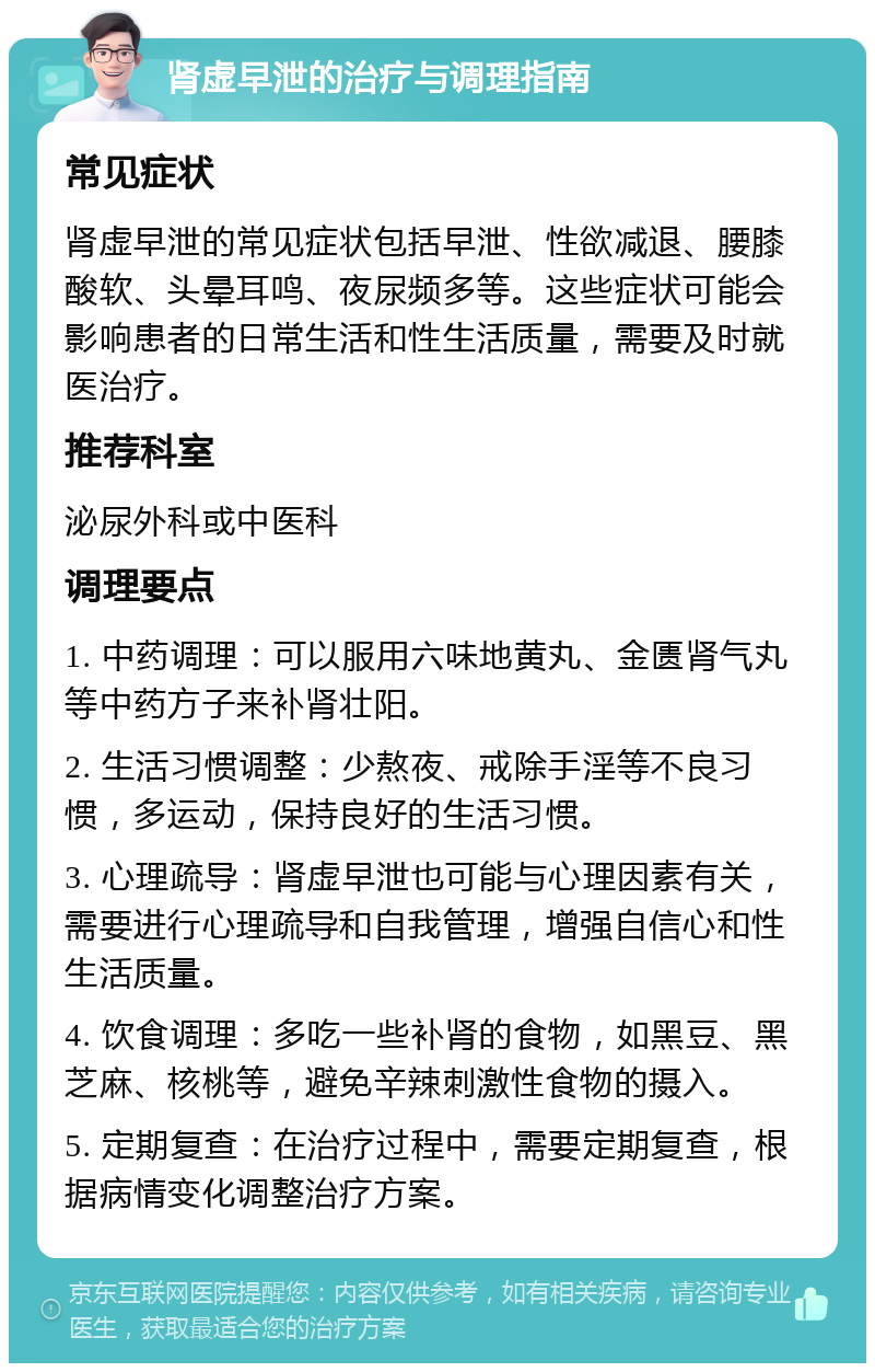 肾虚早泄的治疗与调理指南 常见症状 肾虚早泄的常见症状包括早泄、性欲减退、腰膝酸软、头晕耳鸣、夜尿频多等。这些症状可能会影响患者的日常生活和性生活质量，需要及时就医治疗。 推荐科室 泌尿外科或中医科 调理要点 1. 中药调理：可以服用六味地黄丸、金匮肾气丸等中药方子来补肾壮阳。 2. 生活习惯调整：少熬夜、戒除手淫等不良习惯，多运动，保持良好的生活习惯。 3. 心理疏导：肾虚早泄也可能与心理因素有关，需要进行心理疏导和自我管理，增强自信心和性生活质量。 4. 饮食调理：多吃一些补肾的食物，如黑豆、黑芝麻、核桃等，避免辛辣刺激性食物的摄入。 5. 定期复查：在治疗过程中，需要定期复查，根据病情变化调整治疗方案。