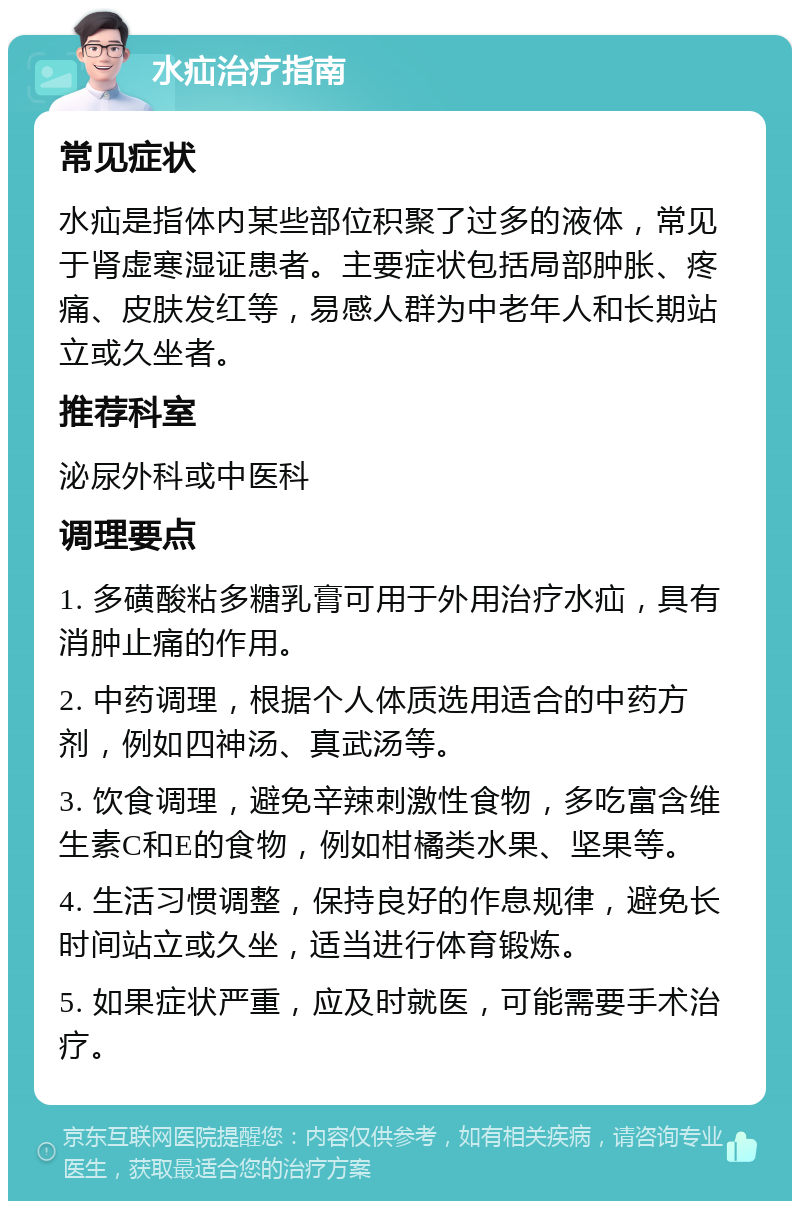 水疝治疗指南 常见症状 水疝是指体内某些部位积聚了过多的液体，常见于肾虚寒湿证患者。主要症状包括局部肿胀、疼痛、皮肤发红等，易感人群为中老年人和长期站立或久坐者。 推荐科室 泌尿外科或中医科 调理要点 1. 多磺酸粘多糖乳膏可用于外用治疗水疝，具有消肿止痛的作用。 2. 中药调理，根据个人体质选用适合的中药方剂，例如四神汤、真武汤等。 3. 饮食调理，避免辛辣刺激性食物，多吃富含维生素C和E的食物，例如柑橘类水果、坚果等。 4. 生活习惯调整，保持良好的作息规律，避免长时间站立或久坐，适当进行体育锻炼。 5. 如果症状严重，应及时就医，可能需要手术治疗。