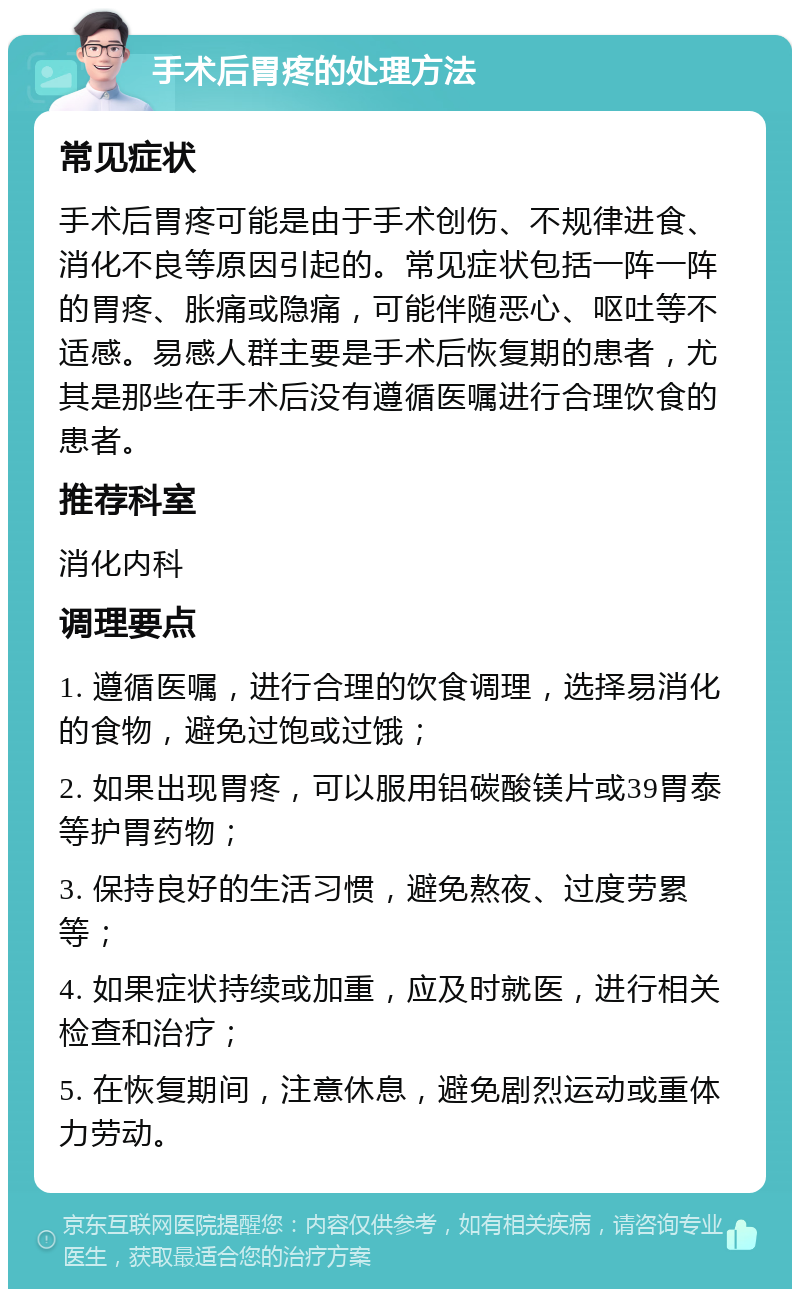 手术后胃疼的处理方法 常见症状 手术后胃疼可能是由于手术创伤、不规律进食、消化不良等原因引起的。常见症状包括一阵一阵的胃疼、胀痛或隐痛，可能伴随恶心、呕吐等不适感。易感人群主要是手术后恢复期的患者，尤其是那些在手术后没有遵循医嘱进行合理饮食的患者。 推荐科室 消化内科 调理要点 1. 遵循医嘱，进行合理的饮食调理，选择易消化的食物，避免过饱或过饿； 2. 如果出现胃疼，可以服用铝碳酸镁片或39胃泰等护胃药物； 3. 保持良好的生活习惯，避免熬夜、过度劳累等； 4. 如果症状持续或加重，应及时就医，进行相关检查和治疗； 5. 在恢复期间，注意休息，避免剧烈运动或重体力劳动。