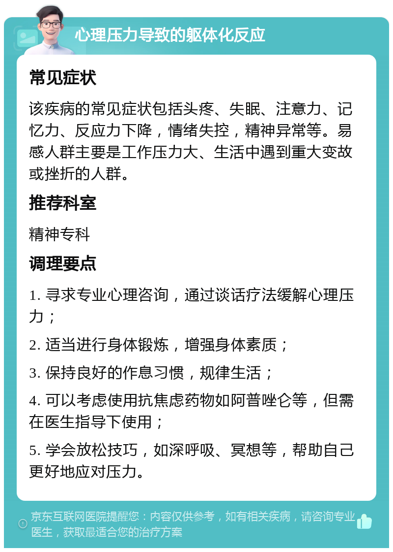 心理压力导致的躯体化反应 常见症状 该疾病的常见症状包括头疼、失眠、注意力、记忆力、反应力下降，情绪失控，精神异常等。易感人群主要是工作压力大、生活中遇到重大变故或挫折的人群。 推荐科室 精神专科 调理要点 1. 寻求专业心理咨询，通过谈话疗法缓解心理压力； 2. 适当进行身体锻炼，增强身体素质； 3. 保持良好的作息习惯，规律生活； 4. 可以考虑使用抗焦虑药物如阿普唑仑等，但需在医生指导下使用； 5. 学会放松技巧，如深呼吸、冥想等，帮助自己更好地应对压力。