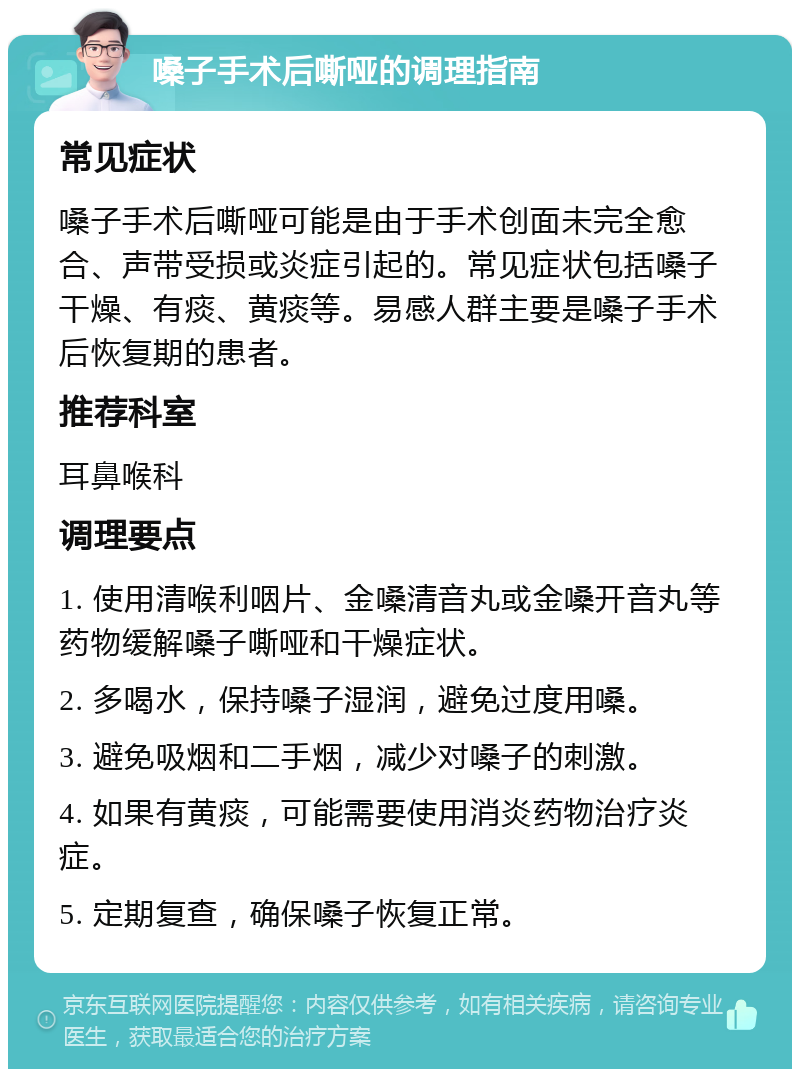 嗓子手术后嘶哑的调理指南 常见症状 嗓子手术后嘶哑可能是由于手术创面未完全愈合、声带受损或炎症引起的。常见症状包括嗓子干燥、有痰、黄痰等。易感人群主要是嗓子手术后恢复期的患者。 推荐科室 耳鼻喉科 调理要点 1. 使用清喉利咽片、金嗓清音丸或金嗓开音丸等药物缓解嗓子嘶哑和干燥症状。 2. 多喝水，保持嗓子湿润，避免过度用嗓。 3. 避免吸烟和二手烟，减少对嗓子的刺激。 4. 如果有黄痰，可能需要使用消炎药物治疗炎症。 5. 定期复查，确保嗓子恢复正常。