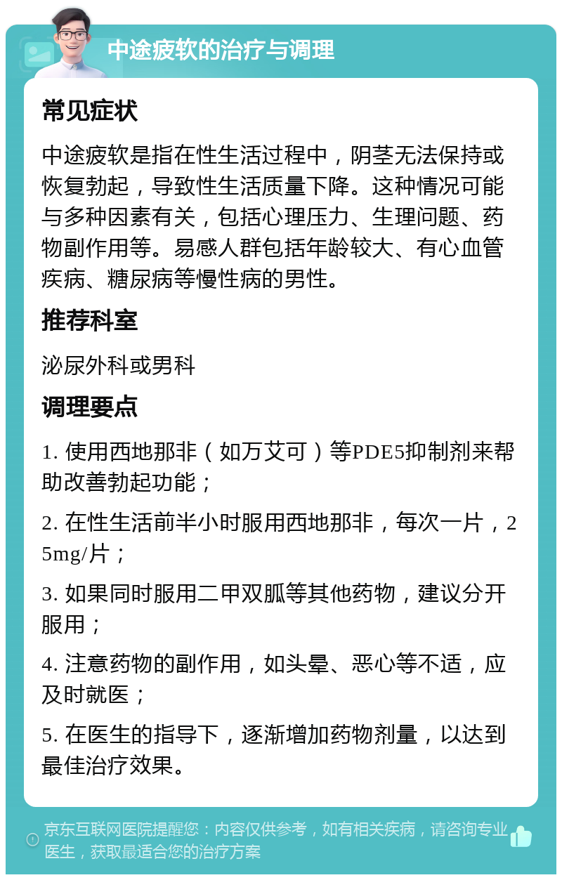 中途疲软的治疗与调理 常见症状 中途疲软是指在性生活过程中，阴茎无法保持或恢复勃起，导致性生活质量下降。这种情况可能与多种因素有关，包括心理压力、生理问题、药物副作用等。易感人群包括年龄较大、有心血管疾病、糖尿病等慢性病的男性。 推荐科室 泌尿外科或男科 调理要点 1. 使用西地那非（如万艾可）等PDE5抑制剂来帮助改善勃起功能； 2. 在性生活前半小时服用西地那非，每次一片，25mg/片； 3. 如果同时服用二甲双胍等其他药物，建议分开服用； 4. 注意药物的副作用，如头晕、恶心等不适，应及时就医； 5. 在医生的指导下，逐渐增加药物剂量，以达到最佳治疗效果。