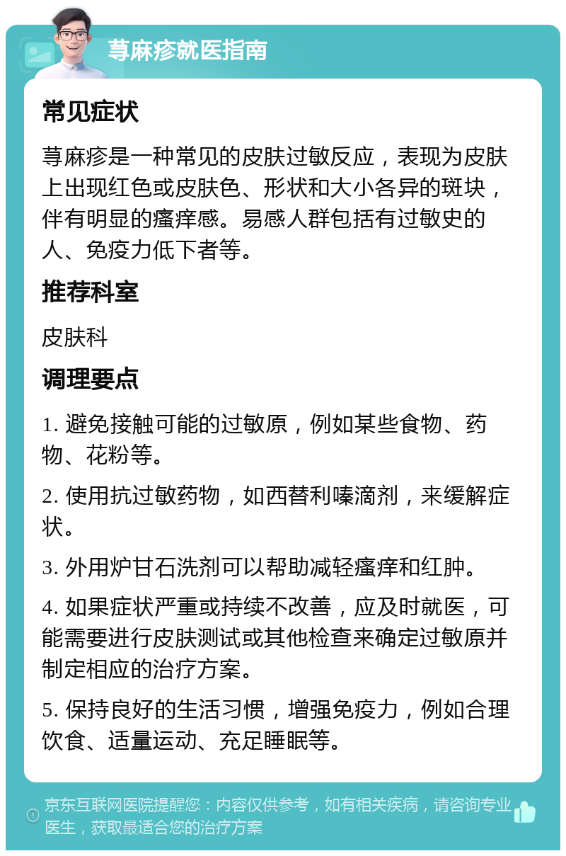 荨麻疹就医指南 常见症状 荨麻疹是一种常见的皮肤过敏反应，表现为皮肤上出现红色或皮肤色、形状和大小各异的斑块，伴有明显的瘙痒感。易感人群包括有过敏史的人、免疫力低下者等。 推荐科室 皮肤科 调理要点 1. 避免接触可能的过敏原，例如某些食物、药物、花粉等。 2. 使用抗过敏药物，如西替利嗪滴剂，来缓解症状。 3. 外用炉甘石洗剂可以帮助减轻瘙痒和红肿。 4. 如果症状严重或持续不改善，应及时就医，可能需要进行皮肤测试或其他检查来确定过敏原并制定相应的治疗方案。 5. 保持良好的生活习惯，增强免疫力，例如合理饮食、适量运动、充足睡眠等。