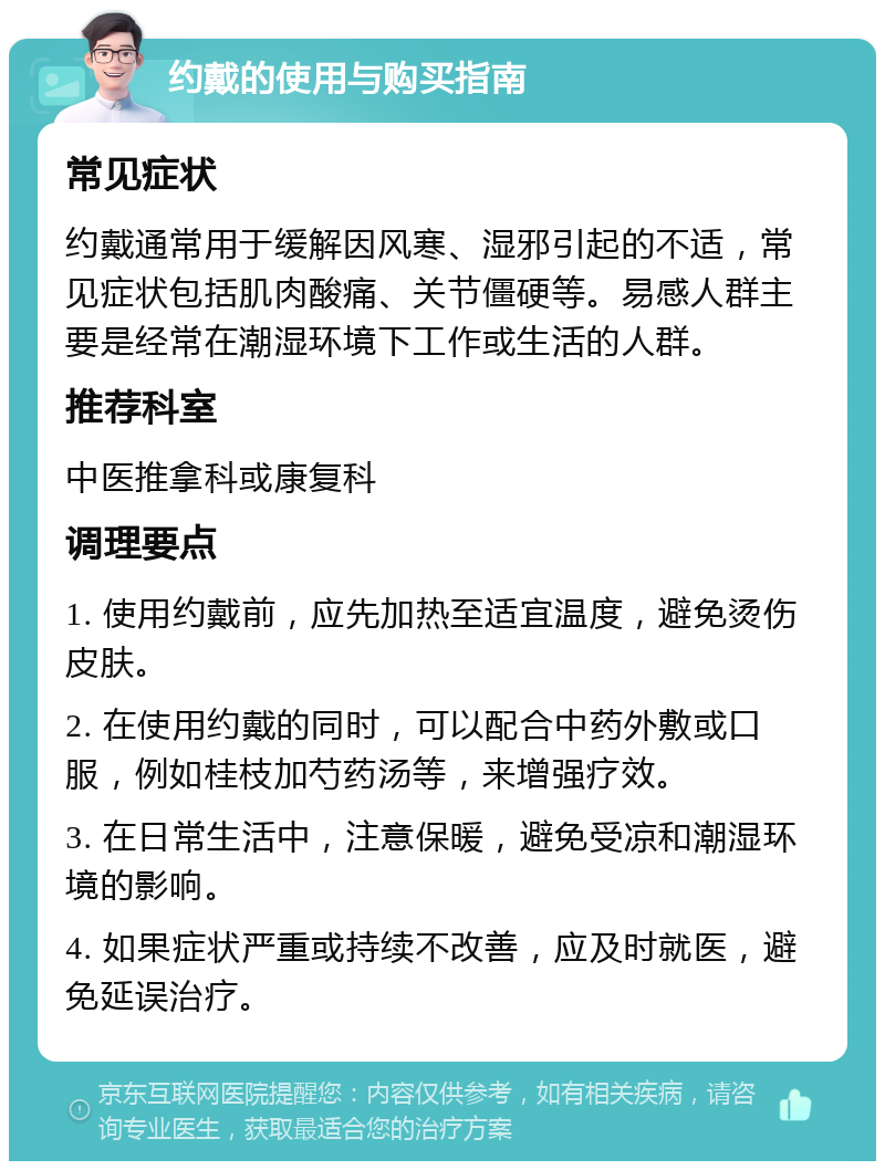 约戴的使用与购买指南 常见症状 约戴通常用于缓解因风寒、湿邪引起的不适，常见症状包括肌肉酸痛、关节僵硬等。易感人群主要是经常在潮湿环境下工作或生活的人群。 推荐科室 中医推拿科或康复科 调理要点 1. 使用约戴前，应先加热至适宜温度，避免烫伤皮肤。 2. 在使用约戴的同时，可以配合中药外敷或口服，例如桂枝加芍药汤等，来增强疗效。 3. 在日常生活中，注意保暖，避免受凉和潮湿环境的影响。 4. 如果症状严重或持续不改善，应及时就医，避免延误治疗。