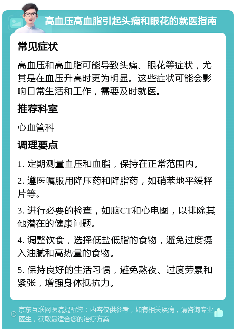 高血压高血脂引起头痛和眼花的就医指南 常见症状 高血压和高血脂可能导致头痛、眼花等症状，尤其是在血压升高时更为明显。这些症状可能会影响日常生活和工作，需要及时就医。 推荐科室 心血管科 调理要点 1. 定期测量血压和血脂，保持在正常范围内。 2. 遵医嘱服用降压药和降脂药，如硝苯地平缓释片等。 3. 进行必要的检查，如脑CT和心电图，以排除其他潜在的健康问题。 4. 调整饮食，选择低盐低脂的食物，避免过度摄入油腻和高热量的食物。 5. 保持良好的生活习惯，避免熬夜、过度劳累和紧张，增强身体抵抗力。