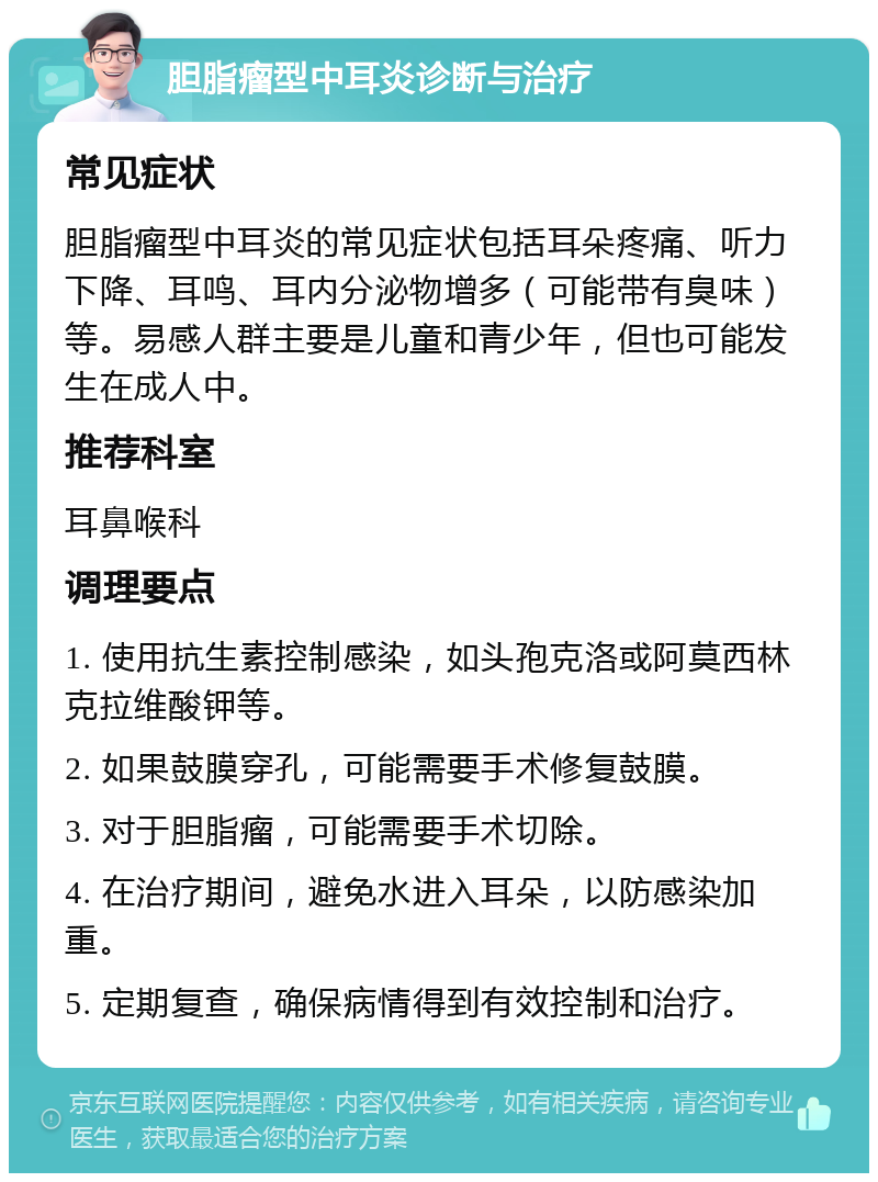 胆脂瘤型中耳炎诊断与治疗 常见症状 胆脂瘤型中耳炎的常见症状包括耳朵疼痛、听力下降、耳鸣、耳内分泌物增多（可能带有臭味）等。易感人群主要是儿童和青少年，但也可能发生在成人中。 推荐科室 耳鼻喉科 调理要点 1. 使用抗生素控制感染，如头孢克洛或阿莫西林克拉维酸钾等。 2. 如果鼓膜穿孔，可能需要手术修复鼓膜。 3. 对于胆脂瘤，可能需要手术切除。 4. 在治疗期间，避免水进入耳朵，以防感染加重。 5. 定期复查，确保病情得到有效控制和治疗。