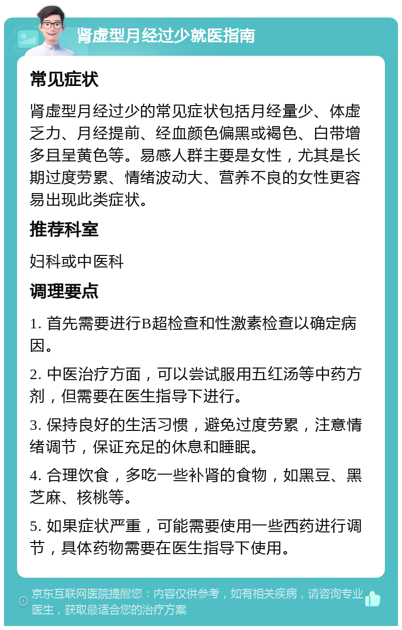 肾虚型月经过少就医指南 常见症状 肾虚型月经过少的常见症状包括月经量少、体虚乏力、月经提前、经血颜色偏黑或褐色、白带增多且呈黄色等。易感人群主要是女性，尤其是长期过度劳累、情绪波动大、营养不良的女性更容易出现此类症状。 推荐科室 妇科或中医科 调理要点 1. 首先需要进行B超检查和性激素检查以确定病因。 2. 中医治疗方面，可以尝试服用五红汤等中药方剂，但需要在医生指导下进行。 3. 保持良好的生活习惯，避免过度劳累，注意情绪调节，保证充足的休息和睡眠。 4. 合理饮食，多吃一些补肾的食物，如黑豆、黑芝麻、核桃等。 5. 如果症状严重，可能需要使用一些西药进行调节，具体药物需要在医生指导下使用。