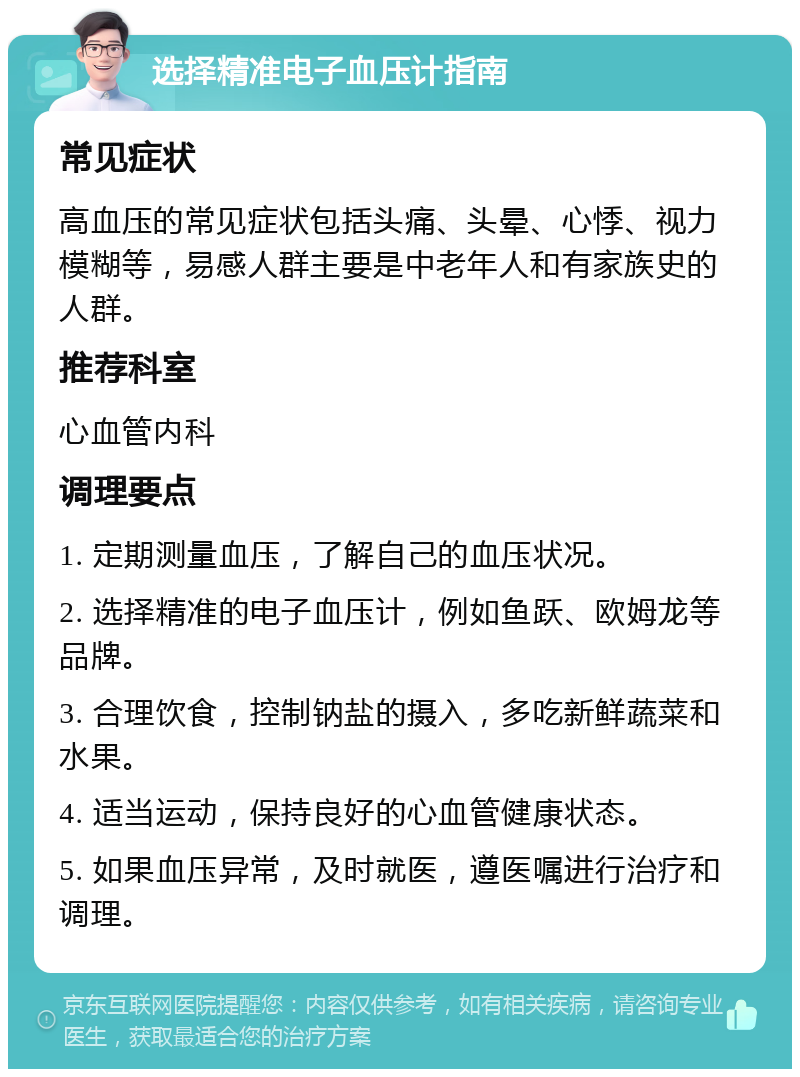 选择精准电子血压计指南 常见症状 高血压的常见症状包括头痛、头晕、心悸、视力模糊等，易感人群主要是中老年人和有家族史的人群。 推荐科室 心血管内科 调理要点 1. 定期测量血压，了解自己的血压状况。 2. 选择精准的电子血压计，例如鱼跃、欧姆龙等品牌。 3. 合理饮食，控制钠盐的摄入，多吃新鲜蔬菜和水果。 4. 适当运动，保持良好的心血管健康状态。 5. 如果血压异常，及时就医，遵医嘱进行治疗和调理。