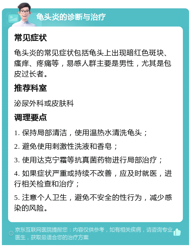 龟头炎的诊断与治疗 常见症状 龟头炎的常见症状包括龟头上出现暗红色斑块、瘙痒、疼痛等，易感人群主要是男性，尤其是包皮过长者。 推荐科室 泌尿外科或皮肤科 调理要点 1. 保持局部清洁，使用温热水清洗龟头； 2. 避免使用刺激性洗液和香皂； 3. 使用达克宁霜等抗真菌药物进行局部治疗； 4. 如果症状严重或持续不改善，应及时就医，进行相关检查和治疗； 5. 注意个人卫生，避免不安全的性行为，减少感染的风险。