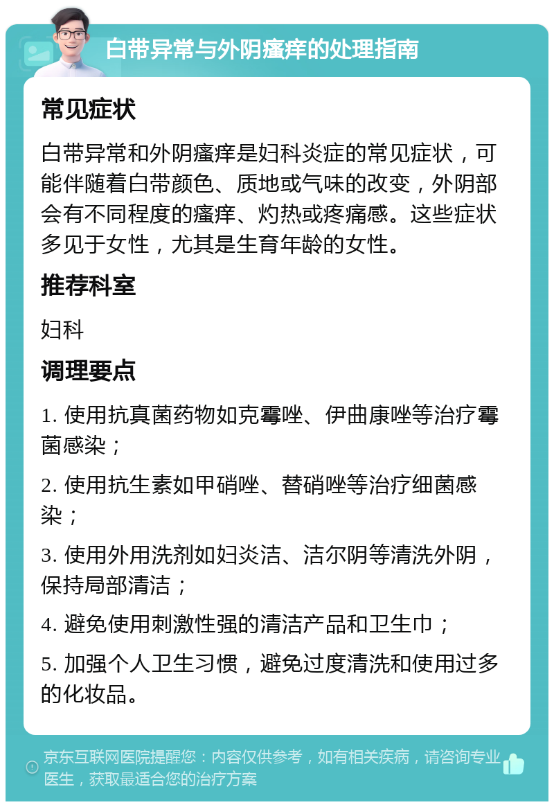 白带异常与外阴瘙痒的处理指南 常见症状 白带异常和外阴瘙痒是妇科炎症的常见症状，可能伴随着白带颜色、质地或气味的改变，外阴部会有不同程度的瘙痒、灼热或疼痛感。这些症状多见于女性，尤其是生育年龄的女性。 推荐科室 妇科 调理要点 1. 使用抗真菌药物如克霉唑、伊曲康唑等治疗霉菌感染； 2. 使用抗生素如甲硝唑、替硝唑等治疗细菌感染； 3. 使用外用洗剂如妇炎洁、洁尔阴等清洗外阴，保持局部清洁； 4. 避免使用刺激性强的清洁产品和卫生巾； 5. 加强个人卫生习惯，避免过度清洗和使用过多的化妆品。