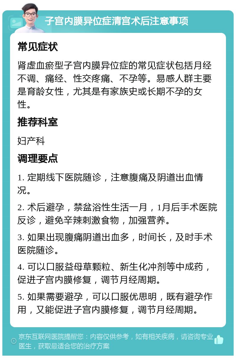 子宫内膜异位症清宫术后注意事项 常见症状 肾虚血瘀型子宫内膜异位症的常见症状包括月经不调、痛经、性交疼痛、不孕等。易感人群主要是育龄女性，尤其是有家族史或长期不孕的女性。 推荐科室 妇产科 调理要点 1. 定期线下医院随诊，注意腹痛及阴道出血情况。 2. 术后避孕，禁盆浴性生活一月，1月后手术医院反诊，避免辛辣刺激食物，加强营养。 3. 如果出现腹痛阴道出血多，时间长，及时手术医院随诊。 4. 可以口服益母草颗粒、新生化冲剂等中成药，促进子宫内膜修复，调节月经周期。 5. 如果需要避孕，可以口服优思明，既有避孕作用，又能促进子宫内膜修复，调节月经周期。