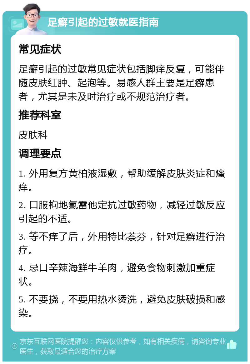 足癣引起的过敏就医指南 常见症状 足癣引起的过敏常见症状包括脚痒反复，可能伴随皮肤红肿、起泡等。易感人群主要是足癣患者，尤其是未及时治疗或不规范治疗者。 推荐科室 皮肤科 调理要点 1. 外用复方黄柏液湿敷，帮助缓解皮肤炎症和瘙痒。 2. 口服枸地氯雷他定抗过敏药物，减轻过敏反应引起的不适。 3. 等不痒了后，外用特比萘芬，针对足癣进行治疗。 4. 忌口辛辣海鲜牛羊肉，避免食物刺激加重症状。 5. 不要挠，不要用热水烫洗，避免皮肤破损和感染。