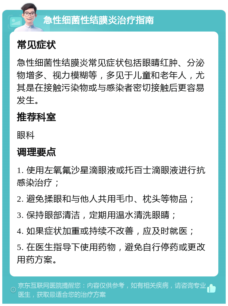 急性细菌性结膜炎治疗指南 常见症状 急性细菌性结膜炎常见症状包括眼睛红肿、分泌物增多、视力模糊等，多见于儿童和老年人，尤其是在接触污染物或与感染者密切接触后更容易发生。 推荐科室 眼科 调理要点 1. 使用左氧氟沙星滴眼液或托百士滴眼液进行抗感染治疗； 2. 避免揉眼和与他人共用毛巾、枕头等物品； 3. 保持眼部清洁，定期用温水清洗眼睛； 4. 如果症状加重或持续不改善，应及时就医； 5. 在医生指导下使用药物，避免自行停药或更改用药方案。