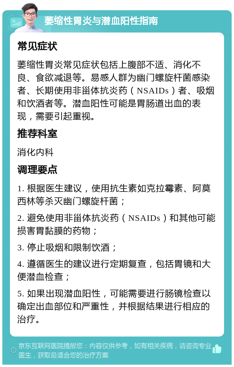 萎缩性胃炎与潜血阳性指南 常见症状 萎缩性胃炎常见症状包括上腹部不适、消化不良、食欲减退等。易感人群为幽门螺旋杆菌感染者、长期使用非甾体抗炎药（NSAIDs）者、吸烟和饮酒者等。潜血阳性可能是胃肠道出血的表现，需要引起重视。 推荐科室 消化内科 调理要点 1. 根据医生建议，使用抗生素如克拉霉素、阿莫西林等杀灭幽门螺旋杆菌； 2. 避免使用非甾体抗炎药（NSAIDs）和其他可能损害胃黏膜的药物； 3. 停止吸烟和限制饮酒； 4. 遵循医生的建议进行定期复查，包括胃镜和大便潜血检查； 5. 如果出现潜血阳性，可能需要进行肠镜检查以确定出血部位和严重性，并根据结果进行相应的治疗。