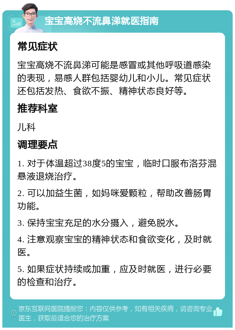 宝宝高烧不流鼻涕就医指南 常见症状 宝宝高烧不流鼻涕可能是感冒或其他呼吸道感染的表现，易感人群包括婴幼儿和小儿。常见症状还包括发热、食欲不振、精神状态良好等。 推荐科室 儿科 调理要点 1. 对于体温超过38度5的宝宝，临时口服布洛芬混悬液退烧治疗。 2. 可以加益生菌，如妈咪爱颗粒，帮助改善肠胃功能。 3. 保持宝宝充足的水分摄入，避免脱水。 4. 注意观察宝宝的精神状态和食欲变化，及时就医。 5. 如果症状持续或加重，应及时就医，进行必要的检查和治疗。