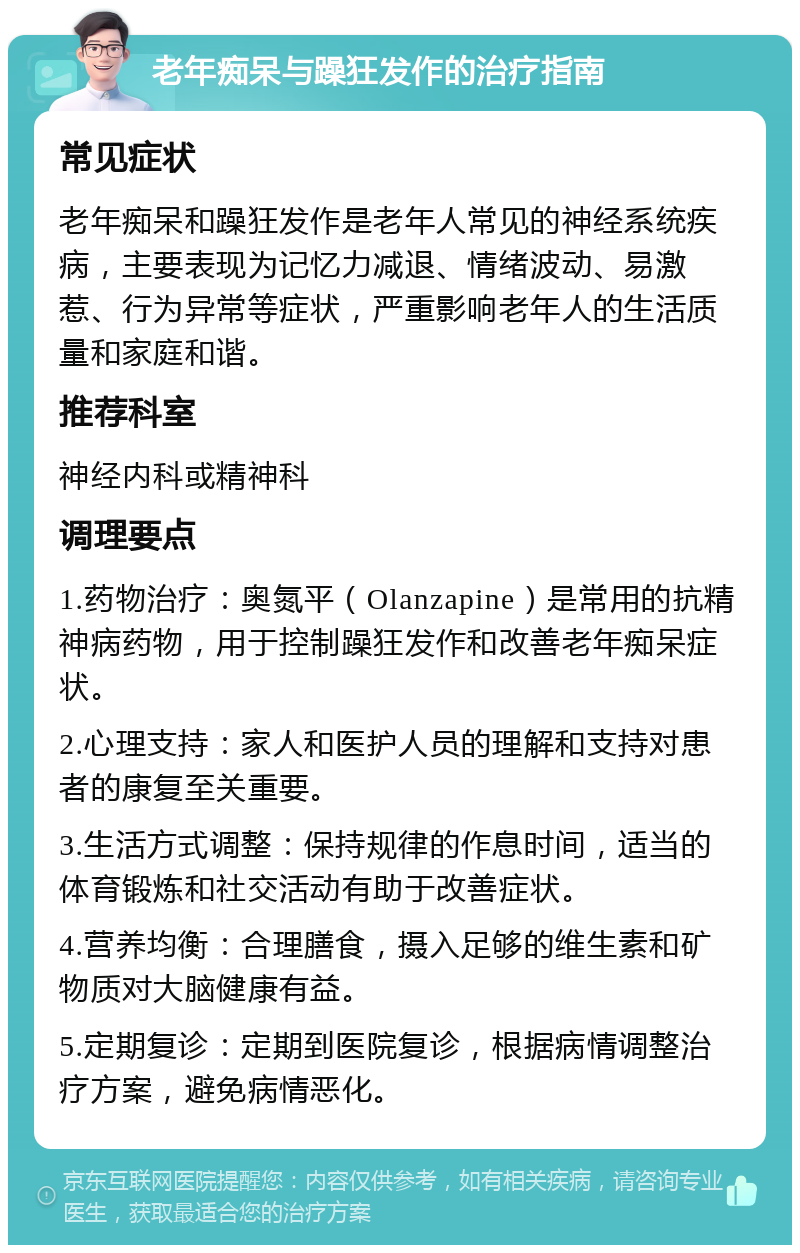 老年痴呆与躁狂发作的治疗指南 常见症状 老年痴呆和躁狂发作是老年人常见的神经系统疾病，主要表现为记忆力减退、情绪波动、易激惹、行为异常等症状，严重影响老年人的生活质量和家庭和谐。 推荐科室 神经内科或精神科 调理要点 1.药物治疗：奥氮平（Olanzapine）是常用的抗精神病药物，用于控制躁狂发作和改善老年痴呆症状。 2.心理支持：家人和医护人员的理解和支持对患者的康复至关重要。 3.生活方式调整：保持规律的作息时间，适当的体育锻炼和社交活动有助于改善症状。 4.营养均衡：合理膳食，摄入足够的维生素和矿物质对大脑健康有益。 5.定期复诊：定期到医院复诊，根据病情调整治疗方案，避免病情恶化。