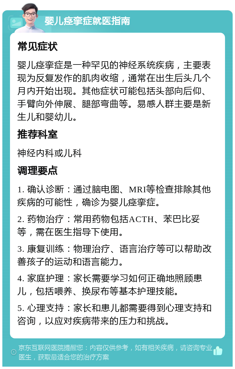 婴儿痉挛症就医指南 常见症状 婴儿痉挛症是一种罕见的神经系统疾病，主要表现为反复发作的肌肉收缩，通常在出生后头几个月内开始出现。其他症状可能包括头部向后仰、手臂向外伸展、腿部弯曲等。易感人群主要是新生儿和婴幼儿。 推荐科室 神经内科或儿科 调理要点 1. 确认诊断：通过脑电图、MRI等检查排除其他疾病的可能性，确诊为婴儿痉挛症。 2. 药物治疗：常用药物包括ACTH、苯巴比妥等，需在医生指导下使用。 3. 康复训练：物理治疗、语言治疗等可以帮助改善孩子的运动和语言能力。 4. 家庭护理：家长需要学习如何正确地照顾患儿，包括喂养、换尿布等基本护理技能。 5. 心理支持：家长和患儿都需要得到心理支持和咨询，以应对疾病带来的压力和挑战。