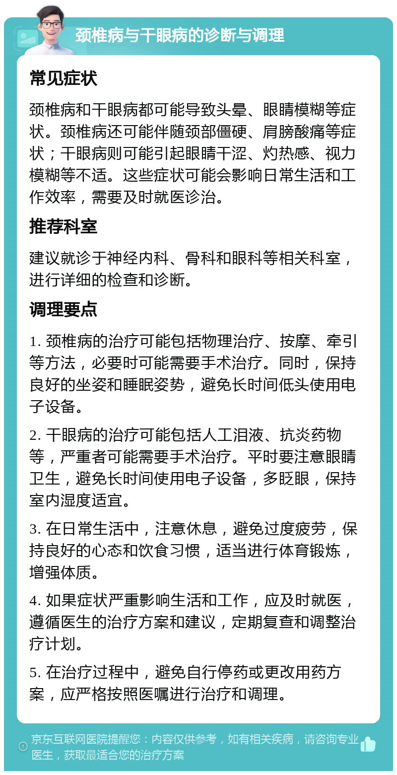 颈椎病与干眼病的诊断与调理 常见症状 颈椎病和干眼病都可能导致头晕、眼睛模糊等症状。颈椎病还可能伴随颈部僵硬、肩膀酸痛等症状；干眼病则可能引起眼睛干涩、灼热感、视力模糊等不适。这些症状可能会影响日常生活和工作效率，需要及时就医诊治。 推荐科室 建议就诊于神经内科、骨科和眼科等相关科室，进行详细的检查和诊断。 调理要点 1. 颈椎病的治疗可能包括物理治疗、按摩、牵引等方法，必要时可能需要手术治疗。同时，保持良好的坐姿和睡眠姿势，避免长时间低头使用电子设备。 2. 干眼病的治疗可能包括人工泪液、抗炎药物等，严重者可能需要手术治疗。平时要注意眼睛卫生，避免长时间使用电子设备，多眨眼，保持室内湿度适宜。 3. 在日常生活中，注意休息，避免过度疲劳，保持良好的心态和饮食习惯，适当进行体育锻炼，增强体质。 4. 如果症状严重影响生活和工作，应及时就医，遵循医生的治疗方案和建议，定期复查和调整治疗计划。 5. 在治疗过程中，避免自行停药或更改用药方案，应严格按照医嘱进行治疗和调理。