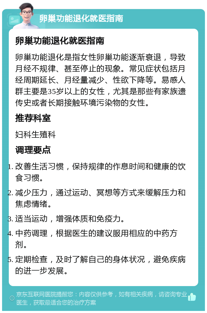 卵巢功能退化就医指南 卵巢功能退化就医指南 卵巢功能退化是指女性卵巢功能逐渐衰退，导致月经不规律、甚至停止的现象。常见症状包括月经周期延长、月经量减少、性欲下降等。易感人群主要是35岁以上的女性，尤其是那些有家族遗传史或者长期接触环境污染物的女性。 推荐科室 妇科生殖科 调理要点 改善生活习惯，保持规律的作息时间和健康的饮食习惯。 减少压力，通过运动、冥想等方式来缓解压力和焦虑情绪。 适当运动，增强体质和免疫力。 中药调理，根据医生的建议服用相应的中药方剂。 定期检查，及时了解自己的身体状况，避免疾病的进一步发展。