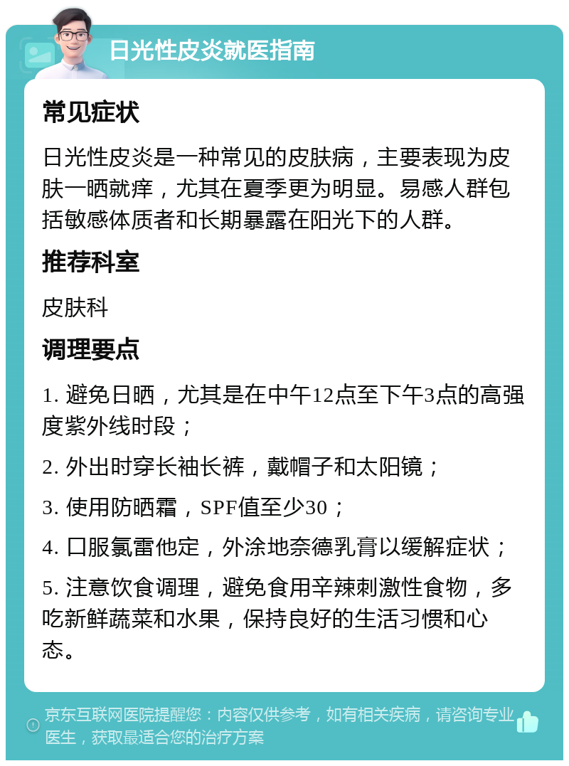 日光性皮炎就医指南 常见症状 日光性皮炎是一种常见的皮肤病，主要表现为皮肤一晒就痒，尤其在夏季更为明显。易感人群包括敏感体质者和长期暴露在阳光下的人群。 推荐科室 皮肤科 调理要点 1. 避免日晒，尤其是在中午12点至下午3点的高强度紫外线时段； 2. 外出时穿长袖长裤，戴帽子和太阳镜； 3. 使用防晒霜，SPF值至少30； 4. 口服氯雷他定，外涂地奈德乳膏以缓解症状； 5. 注意饮食调理，避免食用辛辣刺激性食物，多吃新鲜蔬菜和水果，保持良好的生活习惯和心态。