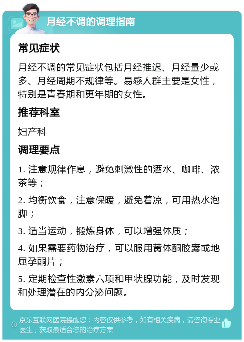 月经不调的调理指南 常见症状 月经不调的常见症状包括月经推迟、月经量少或多、月经周期不规律等。易感人群主要是女性，特别是青春期和更年期的女性。 推荐科室 妇产科 调理要点 1. 注意规律作息，避免刺激性的酒水、咖啡、浓茶等； 2. 均衡饮食，注意保暖，避免着凉，可用热水泡脚； 3. 适当运动，锻炼身体，可以增强体质； 4. 如果需要药物治疗，可以服用黄体酮胶囊或地屈孕酮片； 5. 定期检查性激素六项和甲状腺功能，及时发现和处理潜在的内分泌问题。