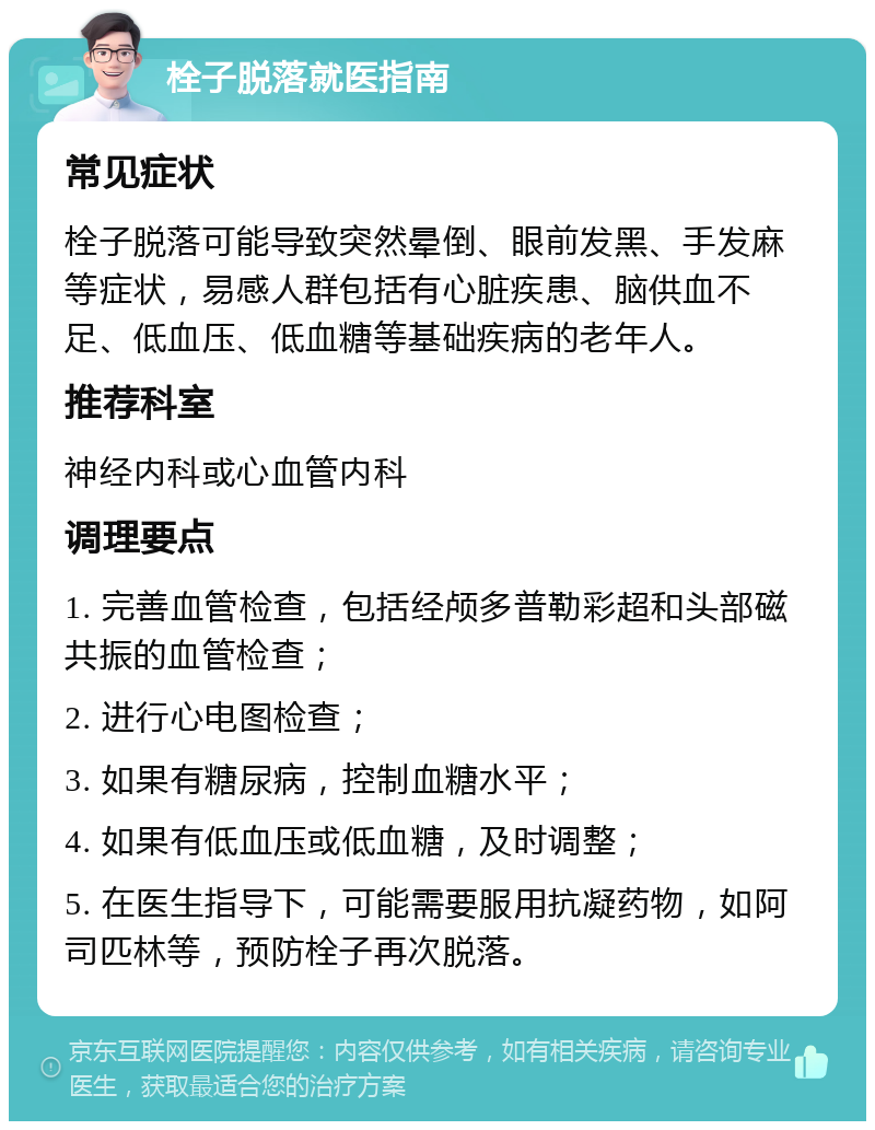 栓子脱落就医指南 常见症状 栓子脱落可能导致突然晕倒、眼前发黑、手发麻等症状，易感人群包括有心脏疾患、脑供血不足、低血压、低血糖等基础疾病的老年人。 推荐科室 神经内科或心血管内科 调理要点 1. 完善血管检查，包括经颅多普勒彩超和头部磁共振的血管检查； 2. 进行心电图检查； 3. 如果有糖尿病，控制血糖水平； 4. 如果有低血压或低血糖，及时调整； 5. 在医生指导下，可能需要服用抗凝药物，如阿司匹林等，预防栓子再次脱落。