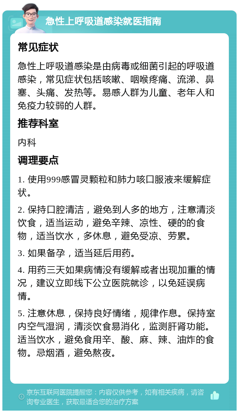 急性上呼吸道感染就医指南 常见症状 急性上呼吸道感染是由病毒或细菌引起的呼吸道感染，常见症状包括咳嗽、咽喉疼痛、流涕、鼻塞、头痛、发热等。易感人群为儿童、老年人和免疫力较弱的人群。 推荐科室 内科 调理要点 1. 使用999感冒灵颗粒和肺力咳口服液来缓解症状。 2. 保持口腔清洁，避免到人多的地方，注意清淡饮食，适当运动，避免辛辣、凉性、硬的的食物，适当饮水，多休息，避免受凉、劳累。 3. 如果备孕，适当延后用药。 4. 用药三天如果病情没有缓解或者出现加重的情况，建议立即线下公立医院就诊，以免延误病情。 5. 注意休息，保持良好情绪，规律作息。保持室内空气湿润，清淡饮食易消化，监测肝肾功能。适当饮水，避免食用辛、酸、麻、辣、油炸的食物。忌烟酒，避免熬夜。