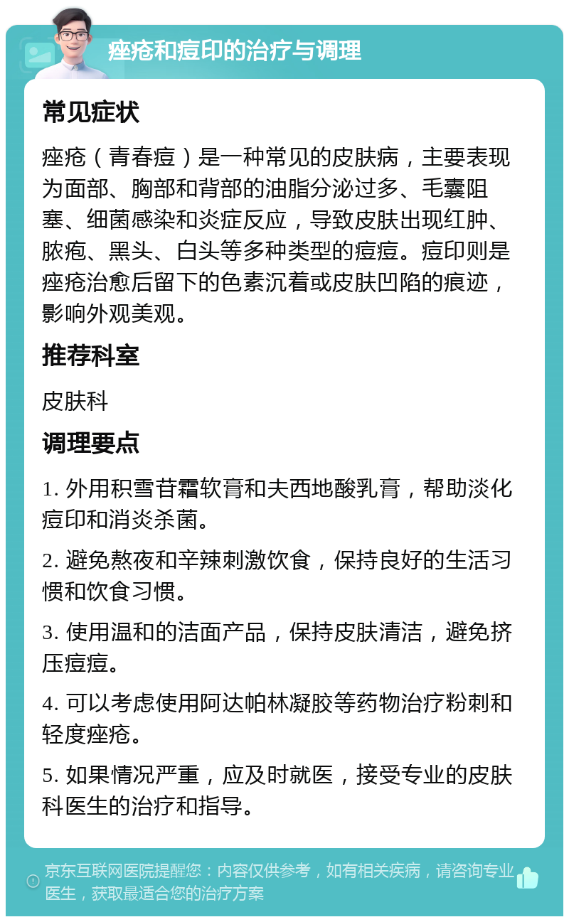 痤疮和痘印的治疗与调理 常见症状 痤疮（青春痘）是一种常见的皮肤病，主要表现为面部、胸部和背部的油脂分泌过多、毛囊阻塞、细菌感染和炎症反应，导致皮肤出现红肿、脓疱、黑头、白头等多种类型的痘痘。痘印则是痤疮治愈后留下的色素沉着或皮肤凹陷的痕迹，影响外观美观。 推荐科室 皮肤科 调理要点 1. 外用积雪苷霜软膏和夫西地酸乳膏，帮助淡化痘印和消炎杀菌。 2. 避免熬夜和辛辣刺激饮食，保持良好的生活习惯和饮食习惯。 3. 使用温和的洁面产品，保持皮肤清洁，避免挤压痘痘。 4. 可以考虑使用阿达帕林凝胶等药物治疗粉刺和轻度痤疮。 5. 如果情况严重，应及时就医，接受专业的皮肤科医生的治疗和指导。