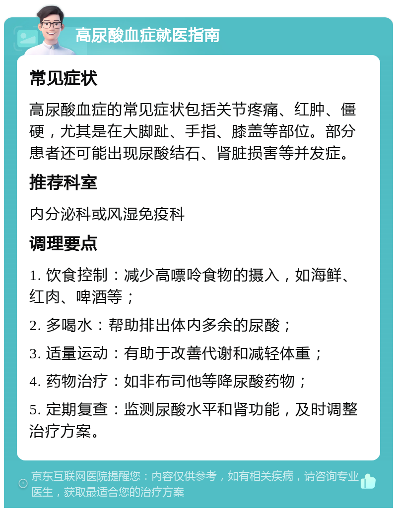 高尿酸血症就医指南 常见症状 高尿酸血症的常见症状包括关节疼痛、红肿、僵硬，尤其是在大脚趾、手指、膝盖等部位。部分患者还可能出现尿酸结石、肾脏损害等并发症。 推荐科室 内分泌科或风湿免疫科 调理要点 1. 饮食控制：减少高嘌呤食物的摄入，如海鲜、红肉、啤酒等； 2. 多喝水：帮助排出体内多余的尿酸； 3. 适量运动：有助于改善代谢和减轻体重； 4. 药物治疗：如非布司他等降尿酸药物； 5. 定期复查：监测尿酸水平和肾功能，及时调整治疗方案。