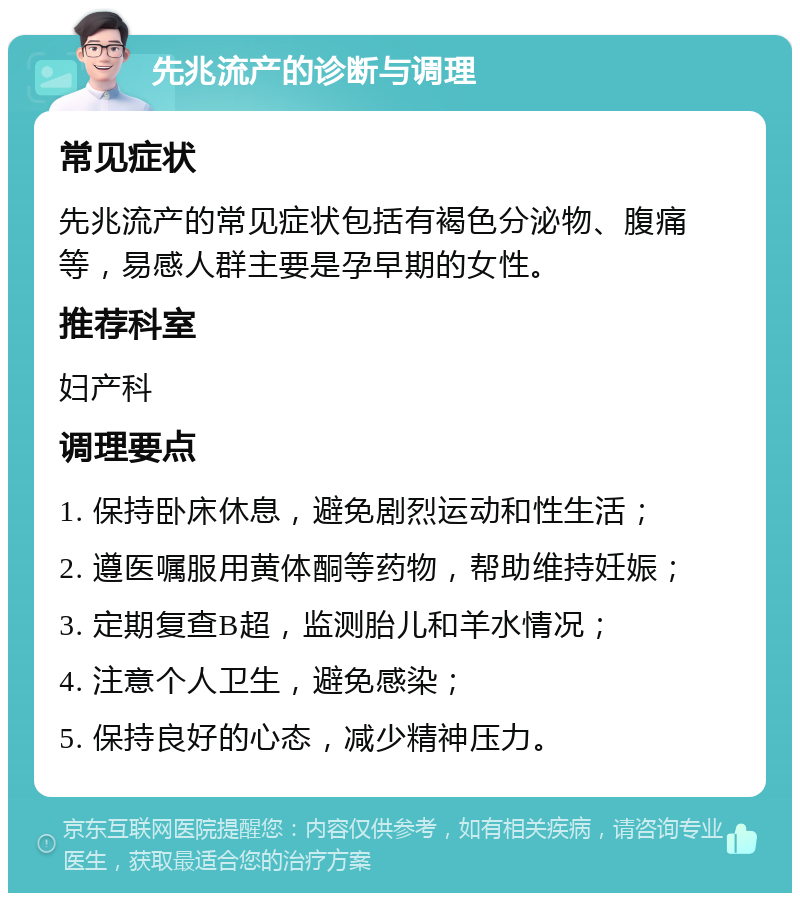 先兆流产的诊断与调理 常见症状 先兆流产的常见症状包括有褐色分泌物、腹痛等，易感人群主要是孕早期的女性。 推荐科室 妇产科 调理要点 1. 保持卧床休息，避免剧烈运动和性生活； 2. 遵医嘱服用黄体酮等药物，帮助维持妊娠； 3. 定期复查B超，监测胎儿和羊水情况； 4. 注意个人卫生，避免感染； 5. 保持良好的心态，减少精神压力。