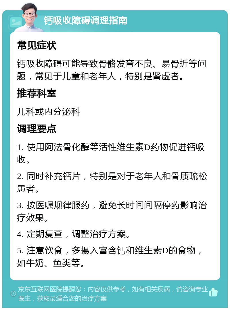 钙吸收障碍调理指南 常见症状 钙吸收障碍可能导致骨骼发育不良、易骨折等问题，常见于儿童和老年人，特别是肾虚者。 推荐科室 儿科或内分泌科 调理要点 1. 使用阿法骨化醇等活性维生素D药物促进钙吸收。 2. 同时补充钙片，特别是对于老年人和骨质疏松患者。 3. 按医嘱规律服药，避免长时间间隔停药影响治疗效果。 4. 定期复查，调整治疗方案。 5. 注意饮食，多摄入富含钙和维生素D的食物，如牛奶、鱼类等。