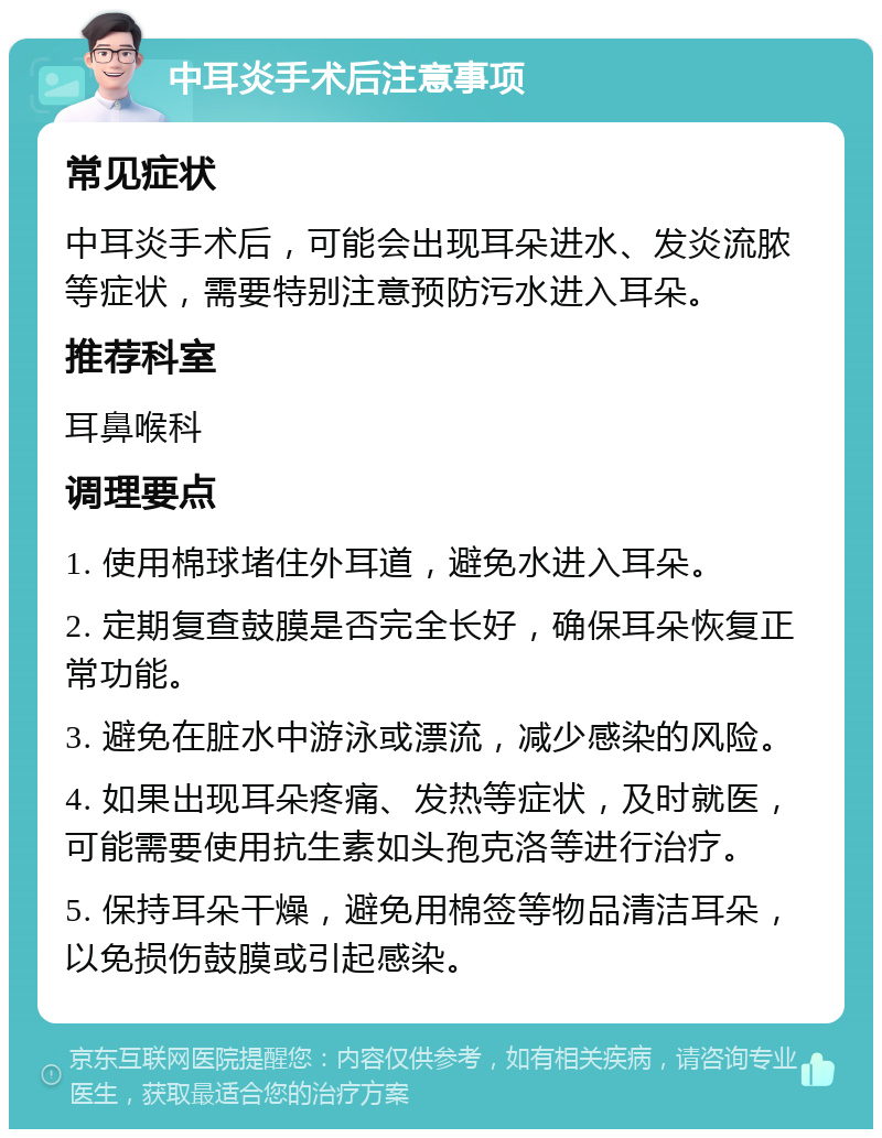 中耳炎手术后注意事项 常见症状 中耳炎手术后，可能会出现耳朵进水、发炎流脓等症状，需要特别注意预防污水进入耳朵。 推荐科室 耳鼻喉科 调理要点 1. 使用棉球堵住外耳道，避免水进入耳朵。 2. 定期复查鼓膜是否完全长好，确保耳朵恢复正常功能。 3. 避免在脏水中游泳或漂流，减少感染的风险。 4. 如果出现耳朵疼痛、发热等症状，及时就医，可能需要使用抗生素如头孢克洛等进行治疗。 5. 保持耳朵干燥，避免用棉签等物品清洁耳朵，以免损伤鼓膜或引起感染。