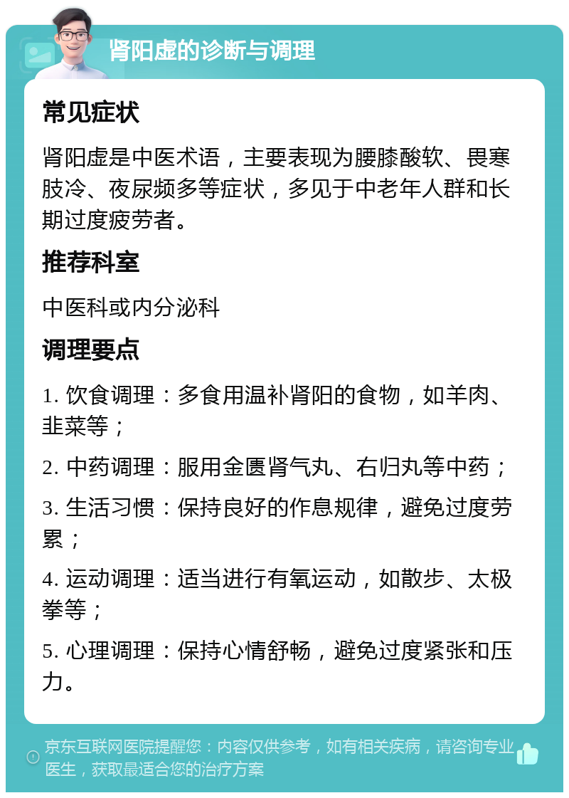 肾阳虚的诊断与调理 常见症状 肾阳虚是中医术语，主要表现为腰膝酸软、畏寒肢冷、夜尿频多等症状，多见于中老年人群和长期过度疲劳者。 推荐科室 中医科或内分泌科 调理要点 1. 饮食调理：多食用温补肾阳的食物，如羊肉、韭菜等； 2. 中药调理：服用金匮肾气丸、右归丸等中药； 3. 生活习惯：保持良好的作息规律，避免过度劳累； 4. 运动调理：适当进行有氧运动，如散步、太极拳等； 5. 心理调理：保持心情舒畅，避免过度紧张和压力。