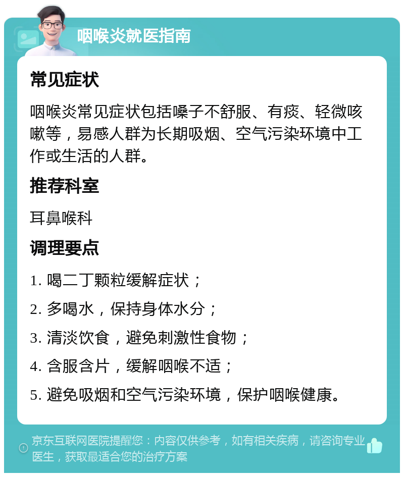 咽喉炎就医指南 常见症状 咽喉炎常见症状包括嗓子不舒服、有痰、轻微咳嗽等，易感人群为长期吸烟、空气污染环境中工作或生活的人群。 推荐科室 耳鼻喉科 调理要点 1. 喝二丁颗粒缓解症状； 2. 多喝水，保持身体水分； 3. 清淡饮食，避免刺激性食物； 4. 含服含片，缓解咽喉不适； 5. 避免吸烟和空气污染环境，保护咽喉健康。