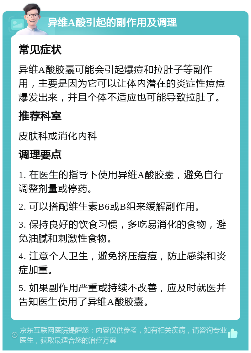 异维A酸引起的副作用及调理 常见症状 异维A酸胶囊可能会引起爆痘和拉肚子等副作用，主要是因为它可以让体内潜在的炎症性痘痘爆发出来，并且个体不适应也可能导致拉肚子。 推荐科室 皮肤科或消化内科 调理要点 1. 在医生的指导下使用异维A酸胶囊，避免自行调整剂量或停药。 2. 可以搭配维生素B6或B组来缓解副作用。 3. 保持良好的饮食习惯，多吃易消化的食物，避免油腻和刺激性食物。 4. 注意个人卫生，避免挤压痘痘，防止感染和炎症加重。 5. 如果副作用严重或持续不改善，应及时就医并告知医生使用了异维A酸胶囊。