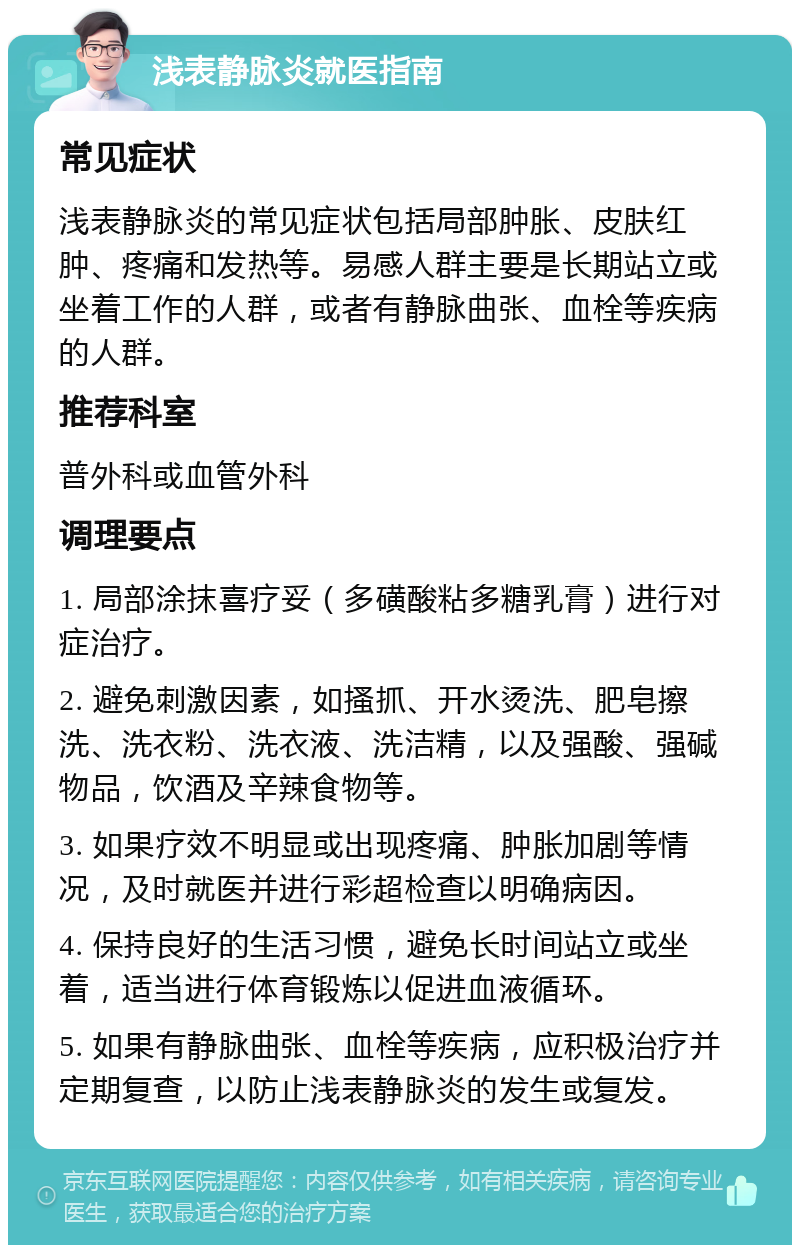 浅表静脉炎就医指南 常见症状 浅表静脉炎的常见症状包括局部肿胀、皮肤红肿、疼痛和发热等。易感人群主要是长期站立或坐着工作的人群，或者有静脉曲张、血栓等疾病的人群。 推荐科室 普外科或血管外科 调理要点 1. 局部涂抹喜疗妥（多磺酸粘多糖乳膏）进行对症治疗。 2. 避免刺激因素，如搔抓、开水烫洗、肥皂擦洗、洗衣粉、洗衣液、洗洁精，以及强酸、强碱物品，饮酒及辛辣食物等。 3. 如果疗效不明显或出现疼痛、肿胀加剧等情况，及时就医并进行彩超检查以明确病因。 4. 保持良好的生活习惯，避免长时间站立或坐着，适当进行体育锻炼以促进血液循环。 5. 如果有静脉曲张、血栓等疾病，应积极治疗并定期复查，以防止浅表静脉炎的发生或复发。