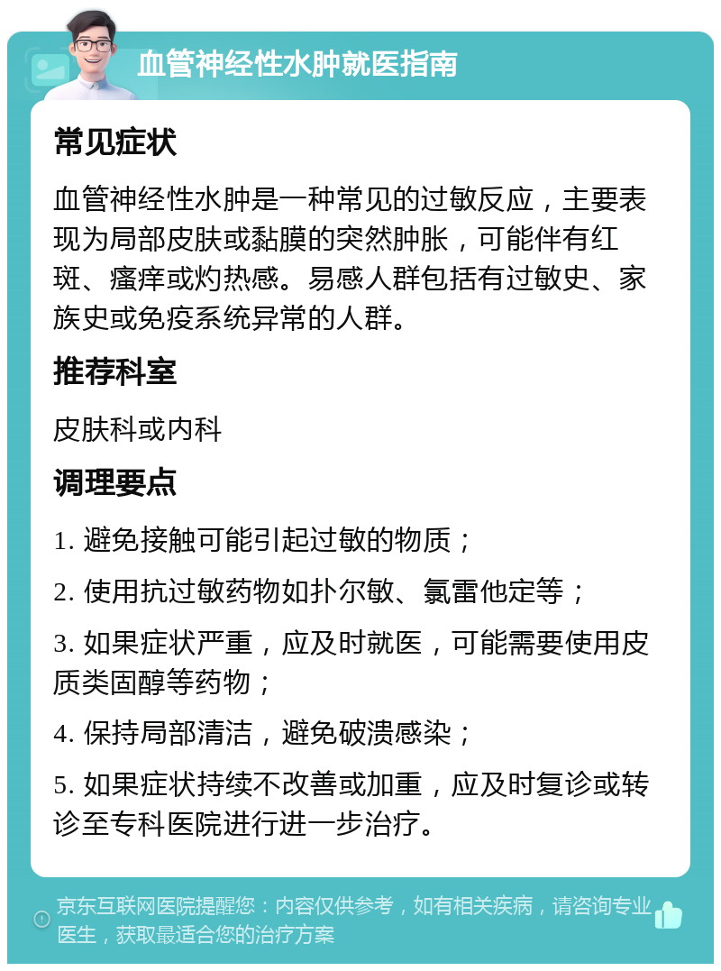 血管神经性水肿就医指南 常见症状 血管神经性水肿是一种常见的过敏反应，主要表现为局部皮肤或黏膜的突然肿胀，可能伴有红斑、瘙痒或灼热感。易感人群包括有过敏史、家族史或免疫系统异常的人群。 推荐科室 皮肤科或内科 调理要点 1. 避免接触可能引起过敏的物质； 2. 使用抗过敏药物如扑尔敏、氯雷他定等； 3. 如果症状严重，应及时就医，可能需要使用皮质类固醇等药物； 4. 保持局部清洁，避免破溃感染； 5. 如果症状持续不改善或加重，应及时复诊或转诊至专科医院进行进一步治疗。